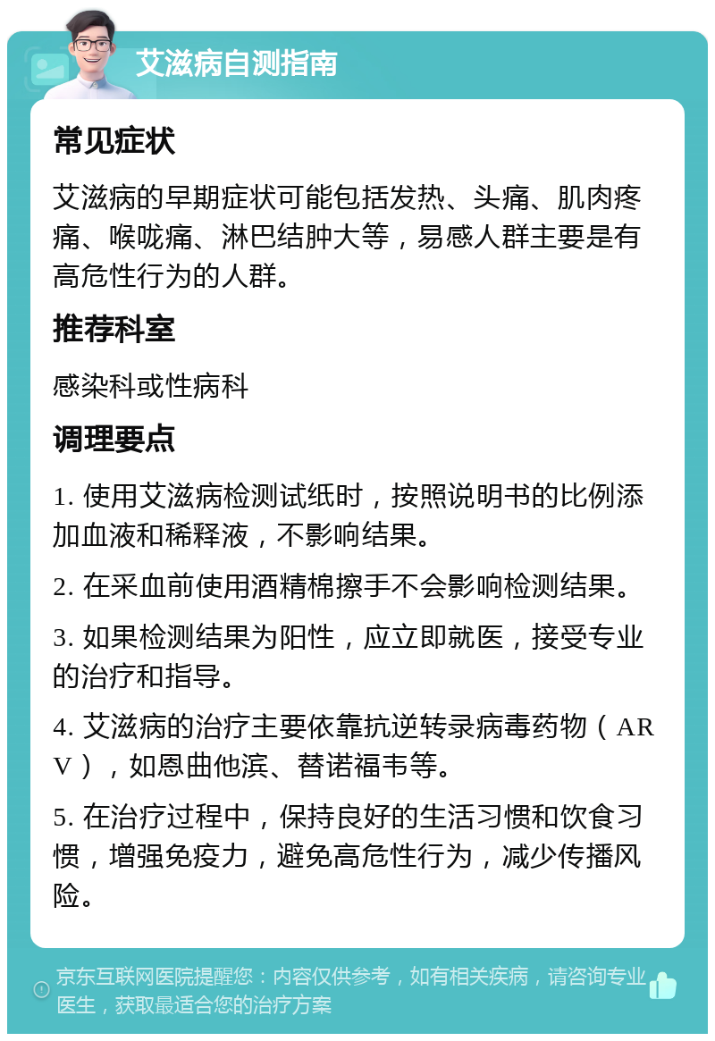 艾滋病自测指南 常见症状 艾滋病的早期症状可能包括发热、头痛、肌肉疼痛、喉咙痛、淋巴结肿大等，易感人群主要是有高危性行为的人群。 推荐科室 感染科或性病科 调理要点 1. 使用艾滋病检测试纸时，按照说明书的比例添加血液和稀释液，不影响结果。 2. 在采血前使用酒精棉擦手不会影响检测结果。 3. 如果检测结果为阳性，应立即就医，接受专业的治疗和指导。 4. 艾滋病的治疗主要依靠抗逆转录病毒药物（ARV），如恩曲他滨、替诺福韦等。 5. 在治疗过程中，保持良好的生活习惯和饮食习惯，增强免疫力，避免高危性行为，减少传播风险。