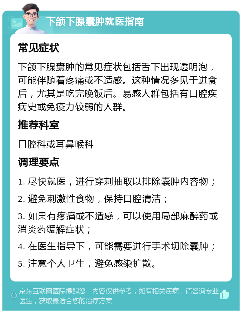 下颌下腺囊肿就医指南 常见症状 下颌下腺囊肿的常见症状包括舌下出现透明泡，可能伴随着疼痛或不适感。这种情况多见于进食后，尤其是吃完晚饭后。易感人群包括有口腔疾病史或免疫力较弱的人群。 推荐科室 口腔科或耳鼻喉科 调理要点 1. 尽快就医，进行穿刺抽取以排除囊肿内容物； 2. 避免刺激性食物，保持口腔清洁； 3. 如果有疼痛或不适感，可以使用局部麻醉药或消炎药缓解症状； 4. 在医生指导下，可能需要进行手术切除囊肿； 5. 注意个人卫生，避免感染扩散。