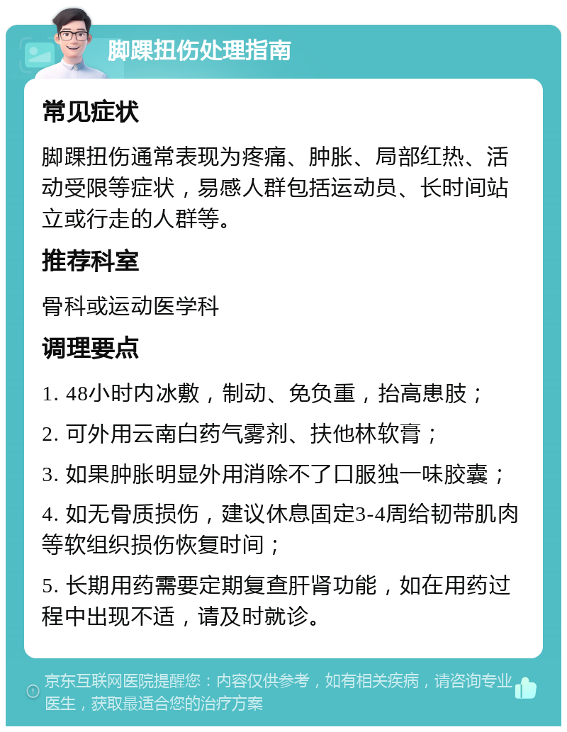 脚踝扭伤处理指南 常见症状 脚踝扭伤通常表现为疼痛、肿胀、局部红热、活动受限等症状，易感人群包括运动员、长时间站立或行走的人群等。 推荐科室 骨科或运动医学科 调理要点 1. 48小时内冰敷，制动、免负重，抬高患肢； 2. 可外用云南白药气雾剂、扶他林软膏； 3. 如果肿胀明显外用消除不了口服独一味胶囊； 4. 如无骨质损伤，建议休息固定3-4周给韧带肌肉等软组织损伤恢复时间； 5. 长期用药需要定期复查肝肾功能，如在用药过程中出现不适，请及时就诊。