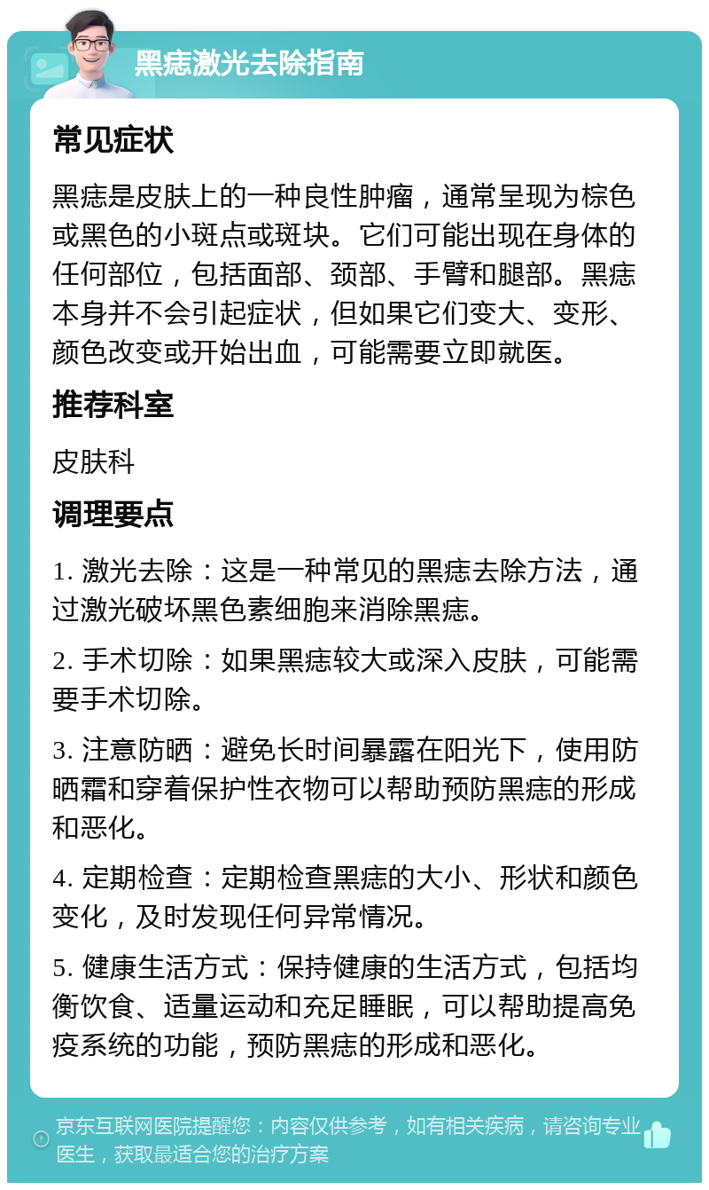 黑痣激光去除指南 常见症状 黑痣是皮肤上的一种良性肿瘤，通常呈现为棕色或黑色的小斑点或斑块。它们可能出现在身体的任何部位，包括面部、颈部、手臂和腿部。黑痣本身并不会引起症状，但如果它们变大、变形、颜色改变或开始出血，可能需要立即就医。 推荐科室 皮肤科 调理要点 1. 激光去除：这是一种常见的黑痣去除方法，通过激光破坏黑色素细胞来消除黑痣。 2. 手术切除：如果黑痣较大或深入皮肤，可能需要手术切除。 3. 注意防晒：避免长时间暴露在阳光下，使用防晒霜和穿着保护性衣物可以帮助预防黑痣的形成和恶化。 4. 定期检查：定期检查黑痣的大小、形状和颜色变化，及时发现任何异常情况。 5. 健康生活方式：保持健康的生活方式，包括均衡饮食、适量运动和充足睡眠，可以帮助提高免疫系统的功能，预防黑痣的形成和恶化。