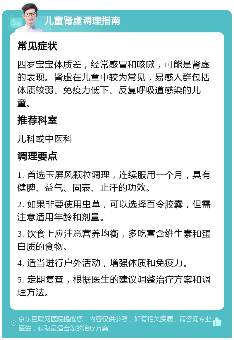 儿童肾虚调理指南 常见症状 四岁宝宝体质差，经常感冒和咳嗽，可能是肾虚的表现。肾虚在儿童中较为常见，易感人群包括体质较弱、免疫力低下、反复呼吸道感染的儿童。 推荐科室 儿科或中医科 调理要点 1. 首选玉屏风颗粒调理，连续服用一个月，具有健脾、益气、固表、止汗的功效。 2. 如果非要使用虫草，可以选择百令胶囊，但需注意适用年龄和剂量。 3. 饮食上应注意营养均衡，多吃富含维生素和蛋白质的食物。 4. 适当进行户外活动，增强体质和免疫力。 5. 定期复查，根据医生的建议调整治疗方案和调理方法。