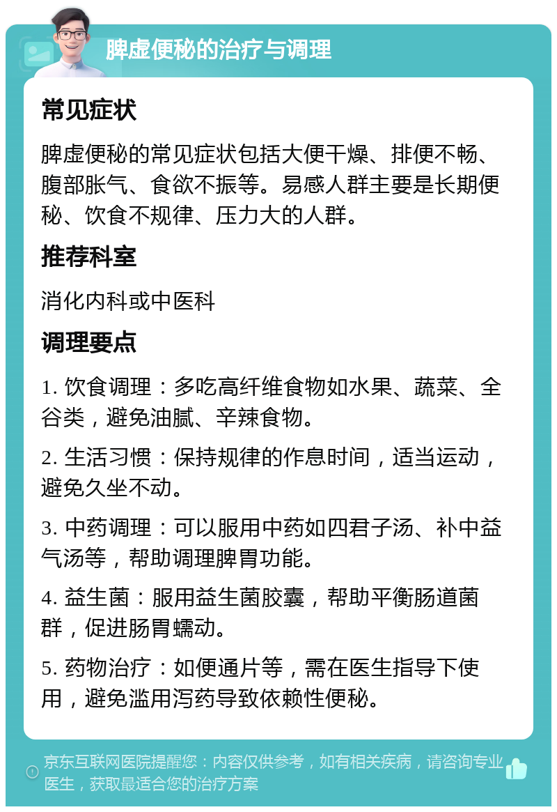 脾虚便秘的治疗与调理 常见症状 脾虚便秘的常见症状包括大便干燥、排便不畅、腹部胀气、食欲不振等。易感人群主要是长期便秘、饮食不规律、压力大的人群。 推荐科室 消化内科或中医科 调理要点 1. 饮食调理：多吃高纤维食物如水果、蔬菜、全谷类，避免油腻、辛辣食物。 2. 生活习惯：保持规律的作息时间，适当运动，避免久坐不动。 3. 中药调理：可以服用中药如四君子汤、补中益气汤等，帮助调理脾胃功能。 4. 益生菌：服用益生菌胶囊，帮助平衡肠道菌群，促进肠胃蠕动。 5. 药物治疗：如便通片等，需在医生指导下使用，避免滥用泻药导致依赖性便秘。