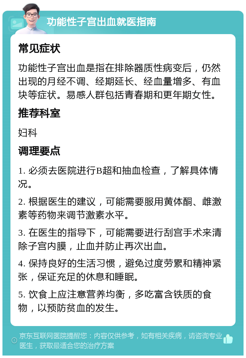 功能性子宫出血就医指南 常见症状 功能性子宫出血是指在排除器质性病变后，仍然出现的月经不调、经期延长、经血量增多、有血块等症状。易感人群包括青春期和更年期女性。 推荐科室 妇科 调理要点 1. 必须去医院进行B超和抽血检查，了解具体情况。 2. 根据医生的建议，可能需要服用黄体酮、雌激素等药物来调节激素水平。 3. 在医生的指导下，可能需要进行刮宫手术来清除子宫内膜，止血并防止再次出血。 4. 保持良好的生活习惯，避免过度劳累和精神紧张，保证充足的休息和睡眠。 5. 饮食上应注意营养均衡，多吃富含铁质的食物，以预防贫血的发生。