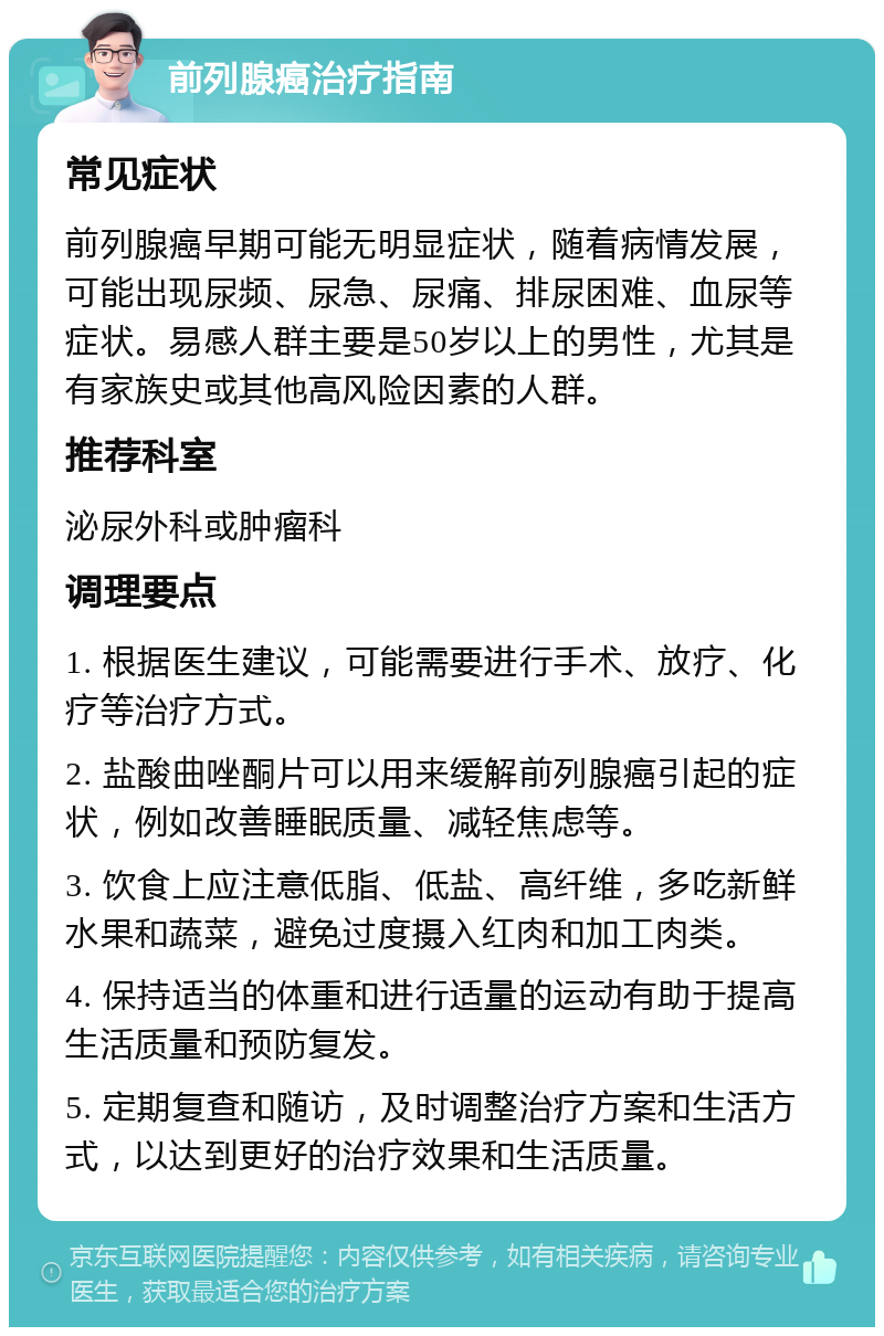 前列腺癌治疗指南 常见症状 前列腺癌早期可能无明显症状，随着病情发展，可能出现尿频、尿急、尿痛、排尿困难、血尿等症状。易感人群主要是50岁以上的男性，尤其是有家族史或其他高风险因素的人群。 推荐科室 泌尿外科或肿瘤科 调理要点 1. 根据医生建议，可能需要进行手术、放疗、化疗等治疗方式。 2. 盐酸曲唑酮片可以用来缓解前列腺癌引起的症状，例如改善睡眠质量、减轻焦虑等。 3. 饮食上应注意低脂、低盐、高纤维，多吃新鲜水果和蔬菜，避免过度摄入红肉和加工肉类。 4. 保持适当的体重和进行适量的运动有助于提高生活质量和预防复发。 5. 定期复查和随访，及时调整治疗方案和生活方式，以达到更好的治疗效果和生活质量。