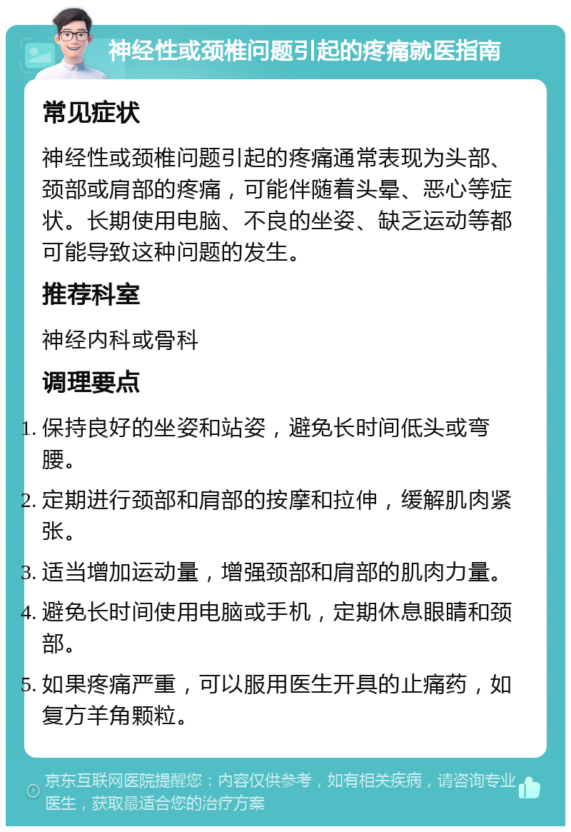 神经性或颈椎问题引起的疼痛就医指南 常见症状 神经性或颈椎问题引起的疼痛通常表现为头部、颈部或肩部的疼痛，可能伴随着头晕、恶心等症状。长期使用电脑、不良的坐姿、缺乏运动等都可能导致这种问题的发生。 推荐科室 神经内科或骨科 调理要点 保持良好的坐姿和站姿，避免长时间低头或弯腰。 定期进行颈部和肩部的按摩和拉伸，缓解肌肉紧张。 适当增加运动量，增强颈部和肩部的肌肉力量。 避免长时间使用电脑或手机，定期休息眼睛和颈部。 如果疼痛严重，可以服用医生开具的止痛药，如复方羊角颗粒。