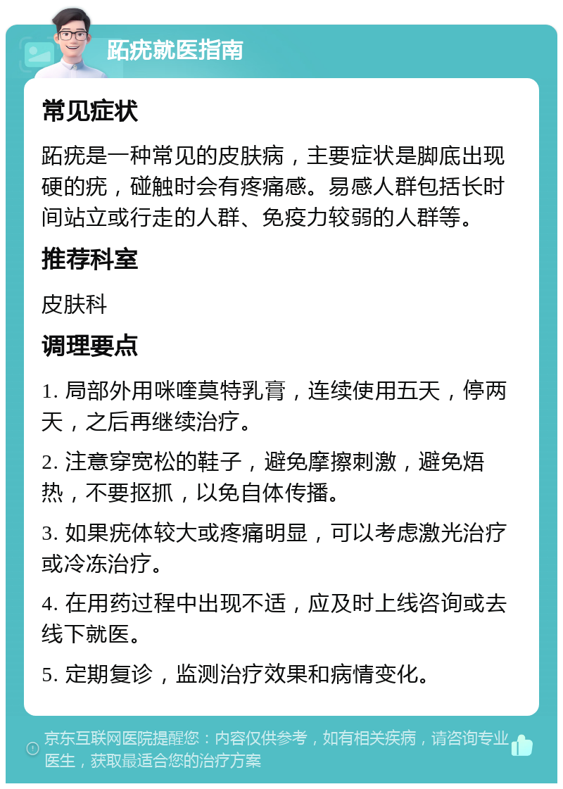 跖疣就医指南 常见症状 跖疣是一种常见的皮肤病，主要症状是脚底出现硬的疣，碰触时会有疼痛感。易感人群包括长时间站立或行走的人群、免疫力较弱的人群等。 推荐科室 皮肤科 调理要点 1. 局部外用咪喹莫特乳膏，连续使用五天，停两天，之后再继续治疗。 2. 注意穿宽松的鞋子，避免摩擦刺激，避免焐热，不要抠抓，以免自体传播。 3. 如果疣体较大或疼痛明显，可以考虑激光治疗或冷冻治疗。 4. 在用药过程中出现不适，应及时上线咨询或去线下就医。 5. 定期复诊，监测治疗效果和病情变化。