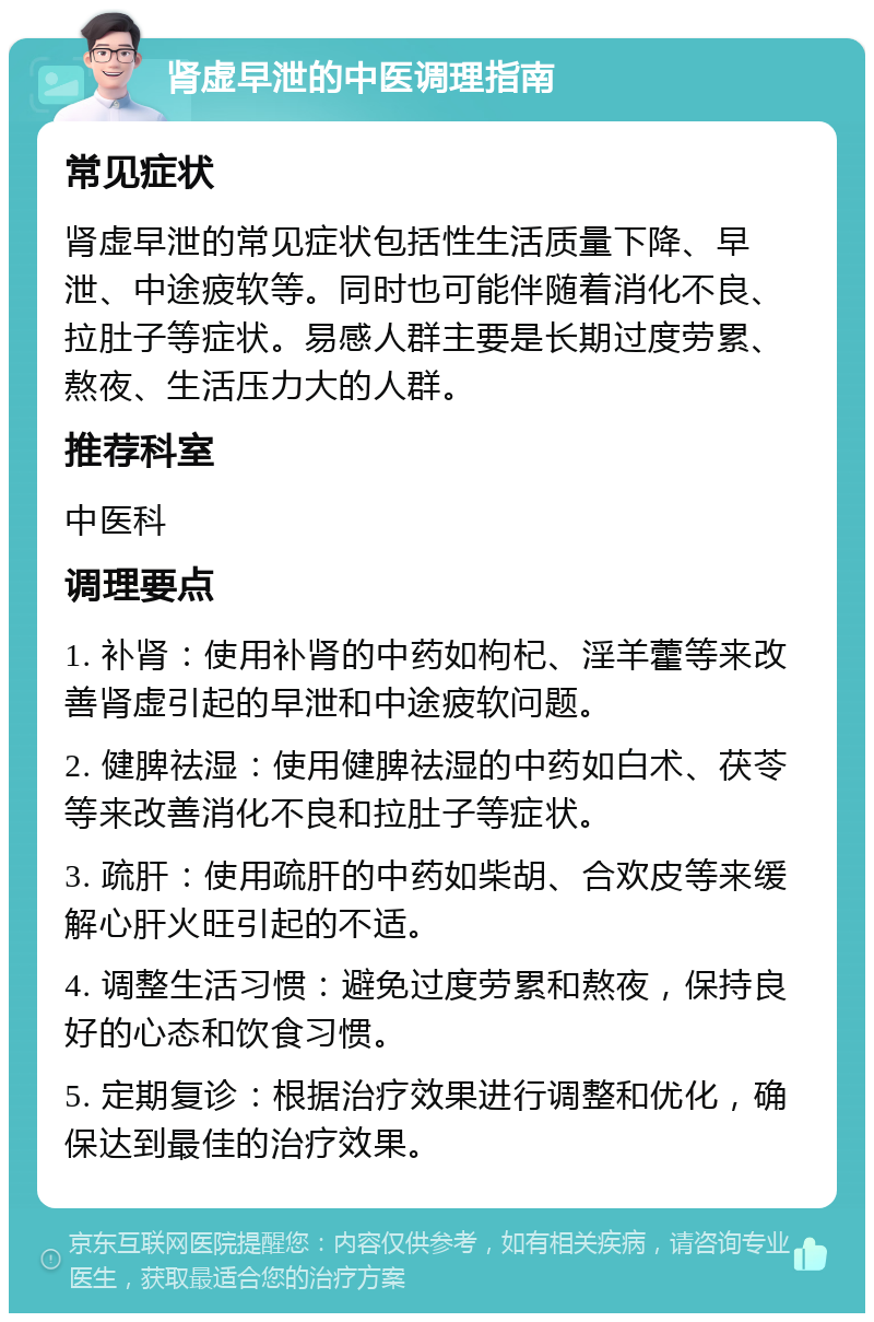 肾虚早泄的中医调理指南 常见症状 肾虚早泄的常见症状包括性生活质量下降、早泄、中途疲软等。同时也可能伴随着消化不良、拉肚子等症状。易感人群主要是长期过度劳累、熬夜、生活压力大的人群。 推荐科室 中医科 调理要点 1. 补肾：使用补肾的中药如枸杞、淫羊藿等来改善肾虚引起的早泄和中途疲软问题。 2. 健脾祛湿：使用健脾祛湿的中药如白术、茯苓等来改善消化不良和拉肚子等症状。 3. 疏肝：使用疏肝的中药如柴胡、合欢皮等来缓解心肝火旺引起的不适。 4. 调整生活习惯：避免过度劳累和熬夜，保持良好的心态和饮食习惯。 5. 定期复诊：根据治疗效果进行调整和优化，确保达到最佳的治疗效果。