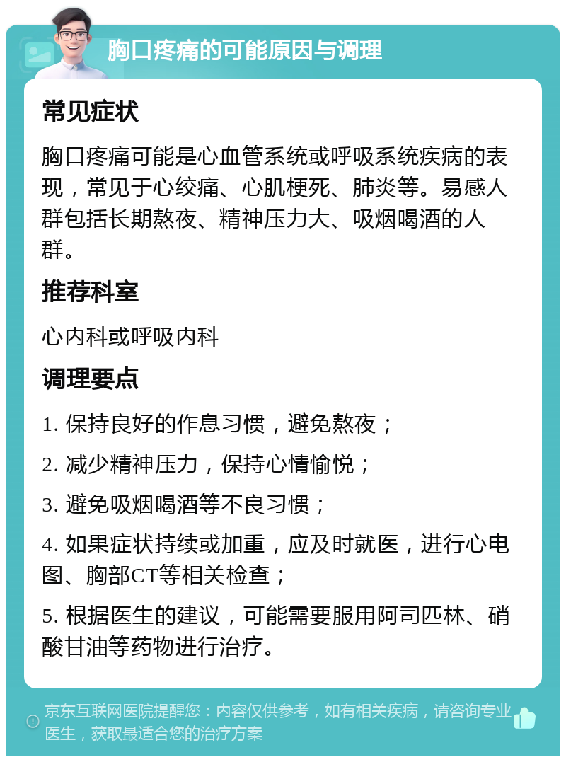 胸口疼痛的可能原因与调理 常见症状 胸口疼痛可能是心血管系统或呼吸系统疾病的表现，常见于心绞痛、心肌梗死、肺炎等。易感人群包括长期熬夜、精神压力大、吸烟喝酒的人群。 推荐科室 心内科或呼吸内科 调理要点 1. 保持良好的作息习惯，避免熬夜； 2. 减少精神压力，保持心情愉悦； 3. 避免吸烟喝酒等不良习惯； 4. 如果症状持续或加重，应及时就医，进行心电图、胸部CT等相关检查； 5. 根据医生的建议，可能需要服用阿司匹林、硝酸甘油等药物进行治疗。