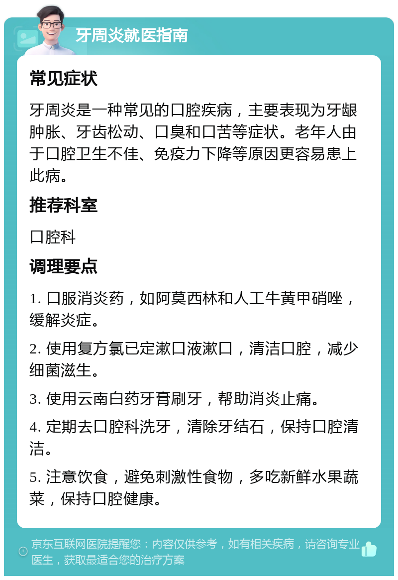 牙周炎就医指南 常见症状 牙周炎是一种常见的口腔疾病，主要表现为牙龈肿胀、牙齿松动、口臭和口苦等症状。老年人由于口腔卫生不佳、免疫力下降等原因更容易患上此病。 推荐科室 口腔科 调理要点 1. 口服消炎药，如阿莫西林和人工牛黄甲硝唑，缓解炎症。 2. 使用复方氯已定漱口液漱口，清洁口腔，减少细菌滋生。 3. 使用云南白药牙膏刷牙，帮助消炎止痛。 4. 定期去口腔科洗牙，清除牙结石，保持口腔清洁。 5. 注意饮食，避免刺激性食物，多吃新鲜水果蔬菜，保持口腔健康。