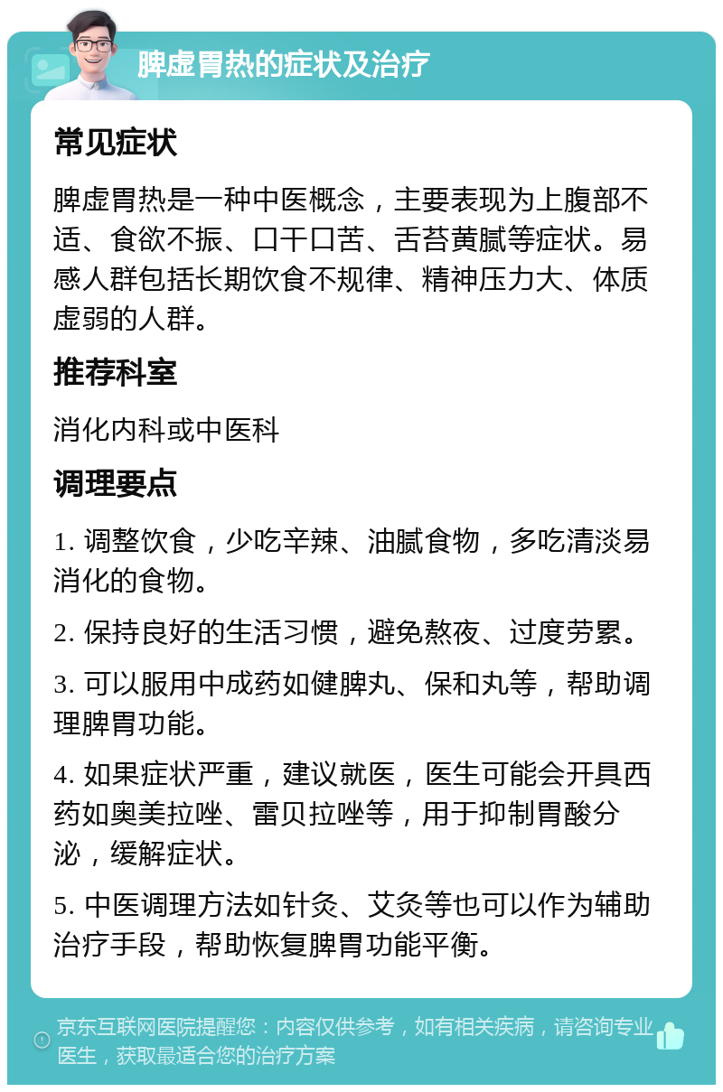 脾虚胃热的症状及治疗 常见症状 脾虚胃热是一种中医概念，主要表现为上腹部不适、食欲不振、口干口苦、舌苔黄腻等症状。易感人群包括长期饮食不规律、精神压力大、体质虚弱的人群。 推荐科室 消化内科或中医科 调理要点 1. 调整饮食，少吃辛辣、油腻食物，多吃清淡易消化的食物。 2. 保持良好的生活习惯，避免熬夜、过度劳累。 3. 可以服用中成药如健脾丸、保和丸等，帮助调理脾胃功能。 4. 如果症状严重，建议就医，医生可能会开具西药如奥美拉唑、雷贝拉唑等，用于抑制胃酸分泌，缓解症状。 5. 中医调理方法如针灸、艾灸等也可以作为辅助治疗手段，帮助恢复脾胃功能平衡。