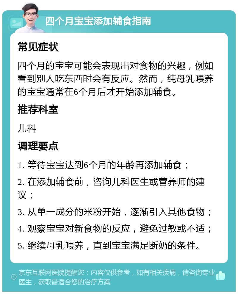 四个月宝宝添加辅食指南 常见症状 四个月的宝宝可能会表现出对食物的兴趣，例如看到别人吃东西时会有反应。然而，纯母乳喂养的宝宝通常在6个月后才开始添加辅食。 推荐科室 儿科 调理要点 1. 等待宝宝达到6个月的年龄再添加辅食； 2. 在添加辅食前，咨询儿科医生或营养师的建议； 3. 从单一成分的米粉开始，逐渐引入其他食物； 4. 观察宝宝对新食物的反应，避免过敏或不适； 5. 继续母乳喂养，直到宝宝满足断奶的条件。