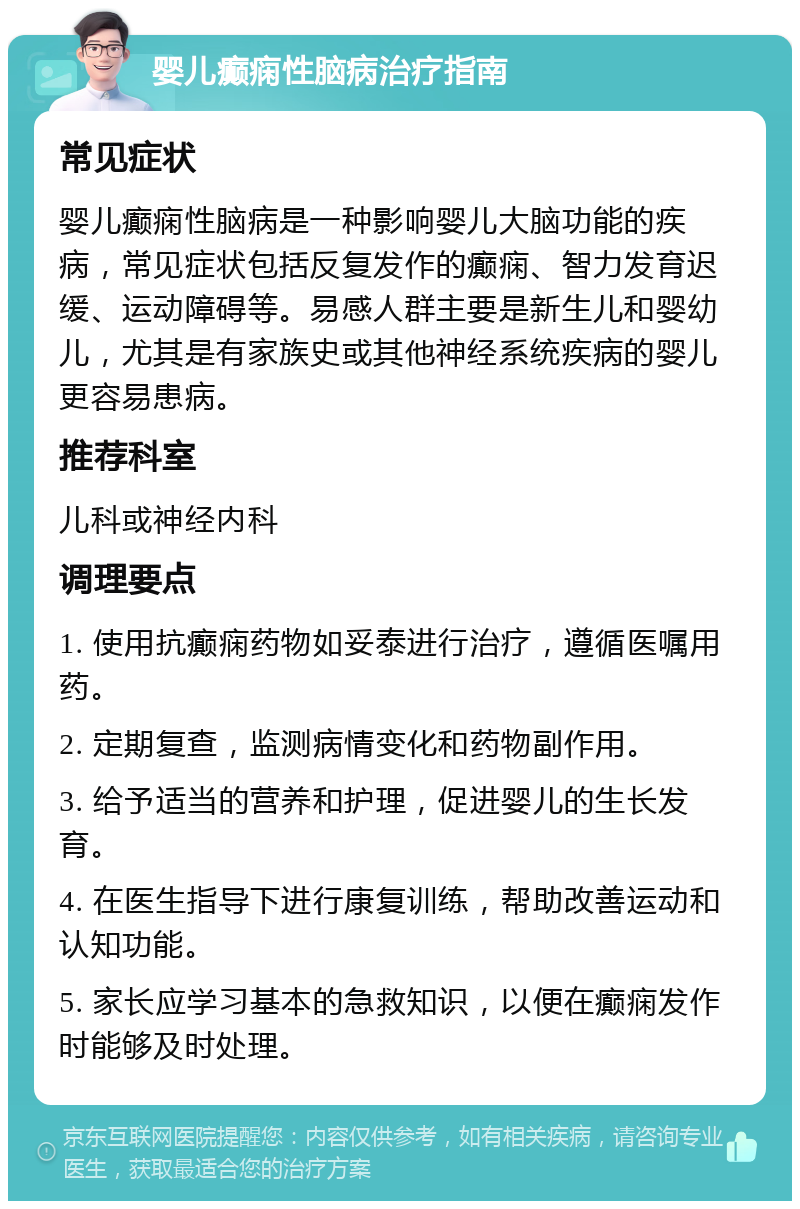 婴儿癫痫性脑病治疗指南 常见症状 婴儿癫痫性脑病是一种影响婴儿大脑功能的疾病，常见症状包括反复发作的癫痫、智力发育迟缓、运动障碍等。易感人群主要是新生儿和婴幼儿，尤其是有家族史或其他神经系统疾病的婴儿更容易患病。 推荐科室 儿科或神经内科 调理要点 1. 使用抗癫痫药物如妥泰进行治疗，遵循医嘱用药。 2. 定期复查，监测病情变化和药物副作用。 3. 给予适当的营养和护理，促进婴儿的生长发育。 4. 在医生指导下进行康复训练，帮助改善运动和认知功能。 5. 家长应学习基本的急救知识，以便在癫痫发作时能够及时处理。