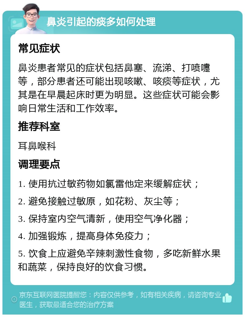 鼻炎引起的痰多如何处理 常见症状 鼻炎患者常见的症状包括鼻塞、流涕、打喷嚏等，部分患者还可能出现咳嗽、咳痰等症状，尤其是在早晨起床时更为明显。这些症状可能会影响日常生活和工作效率。 推荐科室 耳鼻喉科 调理要点 1. 使用抗过敏药物如氯雷他定来缓解症状； 2. 避免接触过敏原，如花粉、灰尘等； 3. 保持室内空气清新，使用空气净化器； 4. 加强锻炼，提高身体免疫力； 5. 饮食上应避免辛辣刺激性食物，多吃新鲜水果和蔬菜，保持良好的饮食习惯。