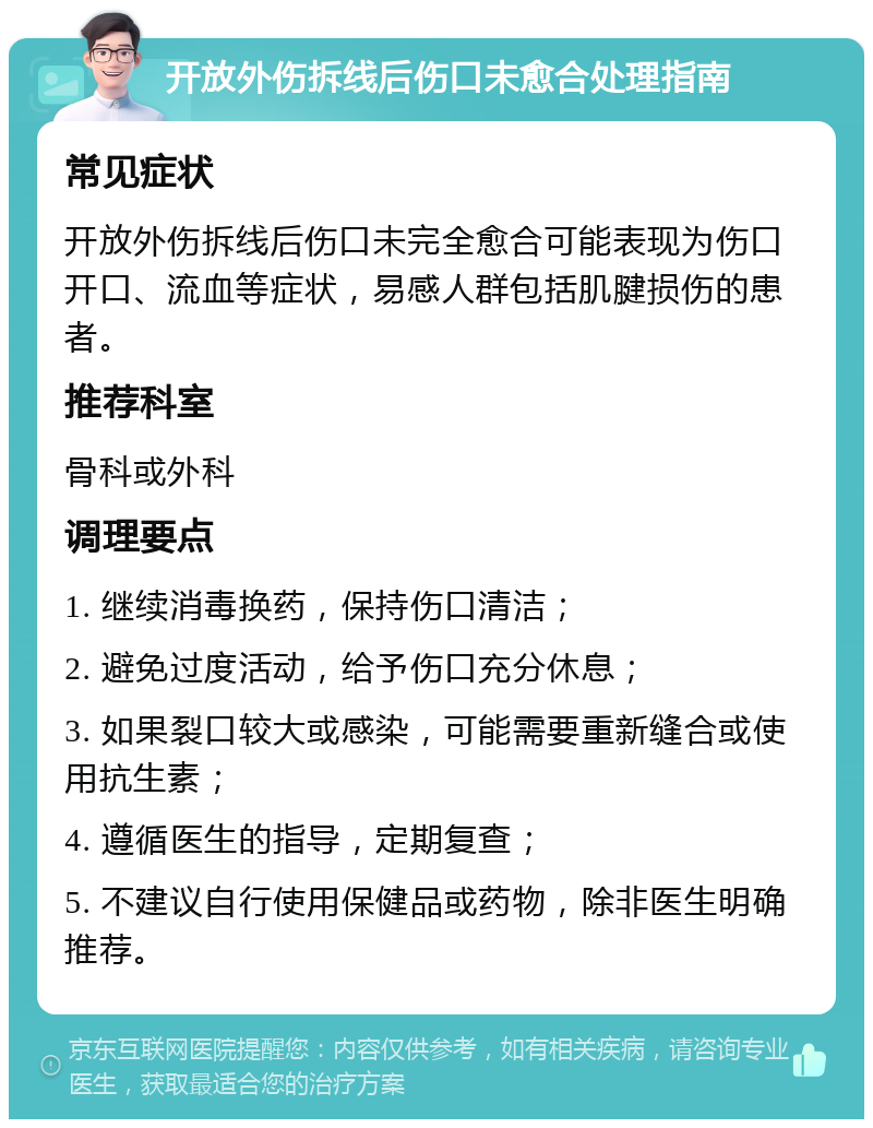 开放外伤拆线后伤口未愈合处理指南 常见症状 开放外伤拆线后伤口未完全愈合可能表现为伤口开口、流血等症状，易感人群包括肌腱损伤的患者。 推荐科室 骨科或外科 调理要点 1. 继续消毒换药，保持伤口清洁； 2. 避免过度活动，给予伤口充分休息； 3. 如果裂口较大或感染，可能需要重新缝合或使用抗生素； 4. 遵循医生的指导，定期复查； 5. 不建议自行使用保健品或药物，除非医生明确推荐。