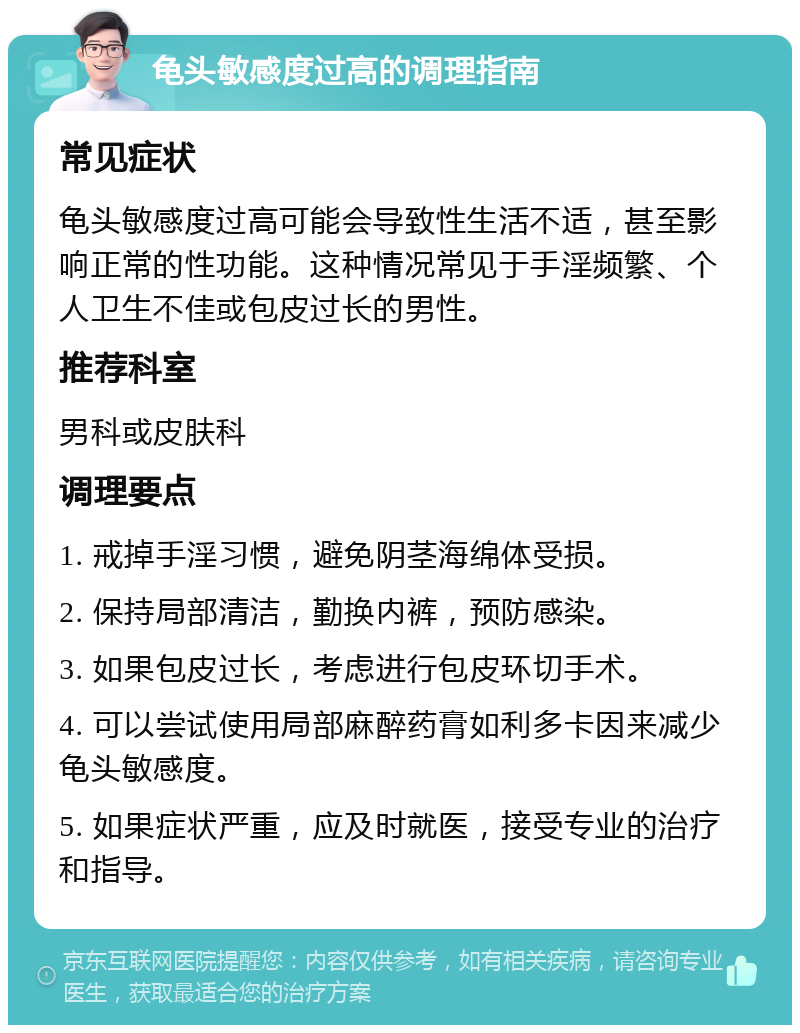 龟头敏感度过高的调理指南 常见症状 龟头敏感度过高可能会导致性生活不适，甚至影响正常的性功能。这种情况常见于手淫频繁、个人卫生不佳或包皮过长的男性。 推荐科室 男科或皮肤科 调理要点 1. 戒掉手淫习惯，避免阴茎海绵体受损。 2. 保持局部清洁，勤换内裤，预防感染。 3. 如果包皮过长，考虑进行包皮环切手术。 4. 可以尝试使用局部麻醉药膏如利多卡因来减少龟头敏感度。 5. 如果症状严重，应及时就医，接受专业的治疗和指导。