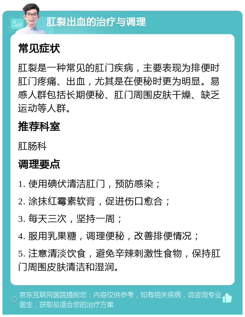 肛裂出血的治疗与调理 常见症状 肛裂是一种常见的肛门疾病，主要表现为排便时肛门疼痛、出血，尤其是在便秘时更为明显。易感人群包括长期便秘、肛门周围皮肤干燥、缺乏运动等人群。 推荐科室 肛肠科 调理要点 1. 使用碘伏清洁肛门，预防感染； 2. 涂抹红霉素软膏，促进伤口愈合； 3. 每天三次，坚持一周； 4. 服用乳果糖，调理便秘，改善排便情况； 5. 注意清淡饮食，避免辛辣刺激性食物，保持肛门周围皮肤清洁和湿润。