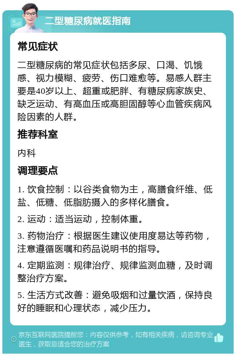 二型糖尿病就医指南 常见症状 二型糖尿病的常见症状包括多尿、口渴、饥饿感、视力模糊、疲劳、伤口难愈等。易感人群主要是40岁以上、超重或肥胖、有糖尿病家族史、缺乏运动、有高血压或高胆固醇等心血管疾病风险因素的人群。 推荐科室 内科 调理要点 1. 饮食控制：以谷类食物为主，高膳食纤维、低盐、低糖、低脂肪摄入的多样化膳食。 2. 运动：适当运动，控制体重。 3. 药物治疗：根据医生建议使用度易达等药物，注意遵循医嘱和药品说明书的指导。 4. 定期监测：规律治疗、规律监测血糖，及时调整治疗方案。 5. 生活方式改善：避免吸烟和过量饮酒，保持良好的睡眠和心理状态，减少压力。