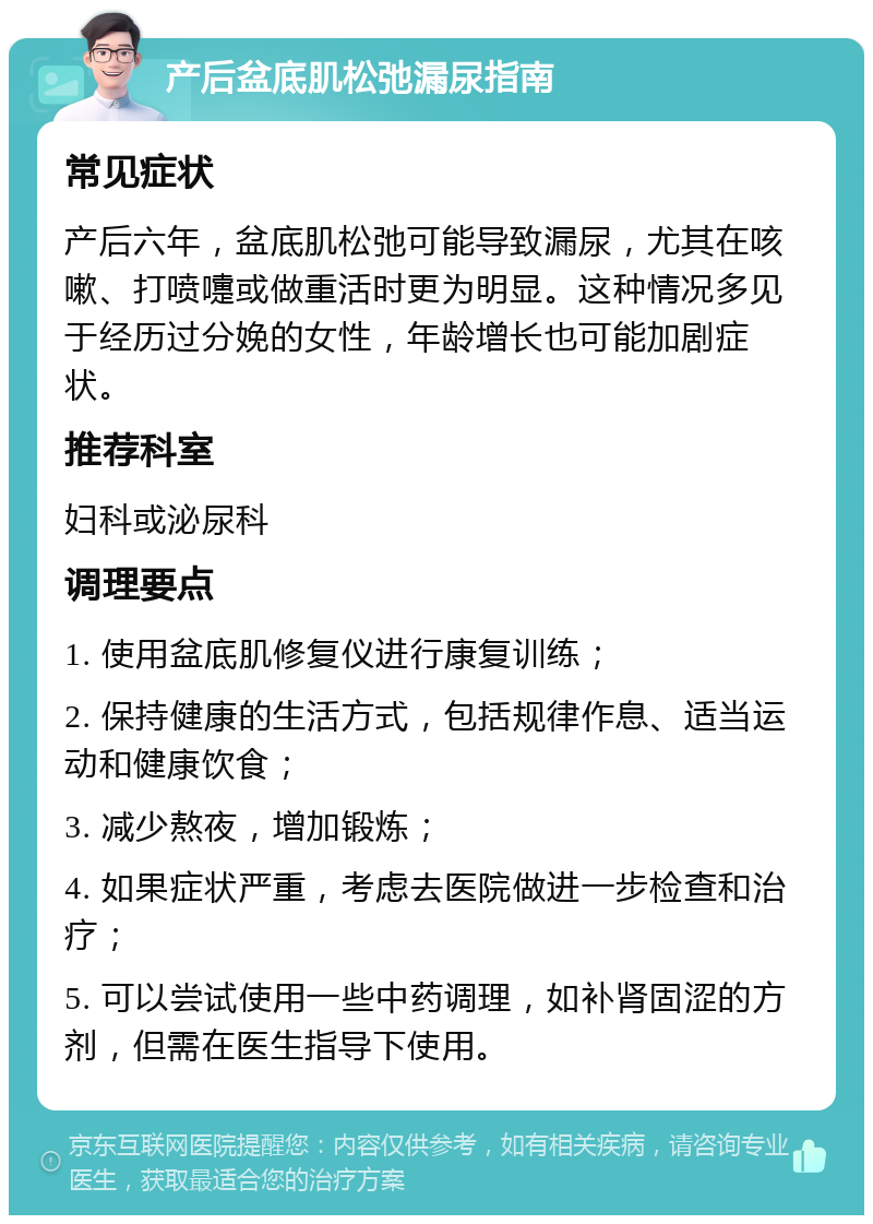 产后盆底肌松弛漏尿指南 常见症状 产后六年，盆底肌松弛可能导致漏尿，尤其在咳嗽、打喷嚏或做重活时更为明显。这种情况多见于经历过分娩的女性，年龄增长也可能加剧症状。 推荐科室 妇科或泌尿科 调理要点 1. 使用盆底肌修复仪进行康复训练； 2. 保持健康的生活方式，包括规律作息、适当运动和健康饮食； 3. 减少熬夜，增加锻炼； 4. 如果症状严重，考虑去医院做进一步检查和治疗； 5. 可以尝试使用一些中药调理，如补肾固涩的方剂，但需在医生指导下使用。