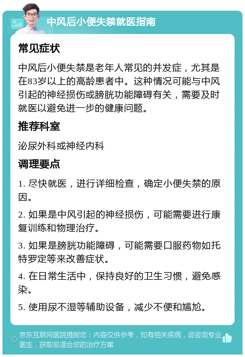 中风后小便失禁就医指南 常见症状 中风后小便失禁是老年人常见的并发症，尤其是在83岁以上的高龄患者中。这种情况可能与中风引起的神经损伤或膀胱功能障碍有关，需要及时就医以避免进一步的健康问题。 推荐科室 泌尿外科或神经内科 调理要点 1. 尽快就医，进行详细检查，确定小便失禁的原因。 2. 如果是中风引起的神经损伤，可能需要进行康复训练和物理治疗。 3. 如果是膀胱功能障碍，可能需要口服药物如托特罗定等来改善症状。 4. 在日常生活中，保持良好的卫生习惯，避免感染。 5. 使用尿不湿等辅助设备，减少不便和尴尬。