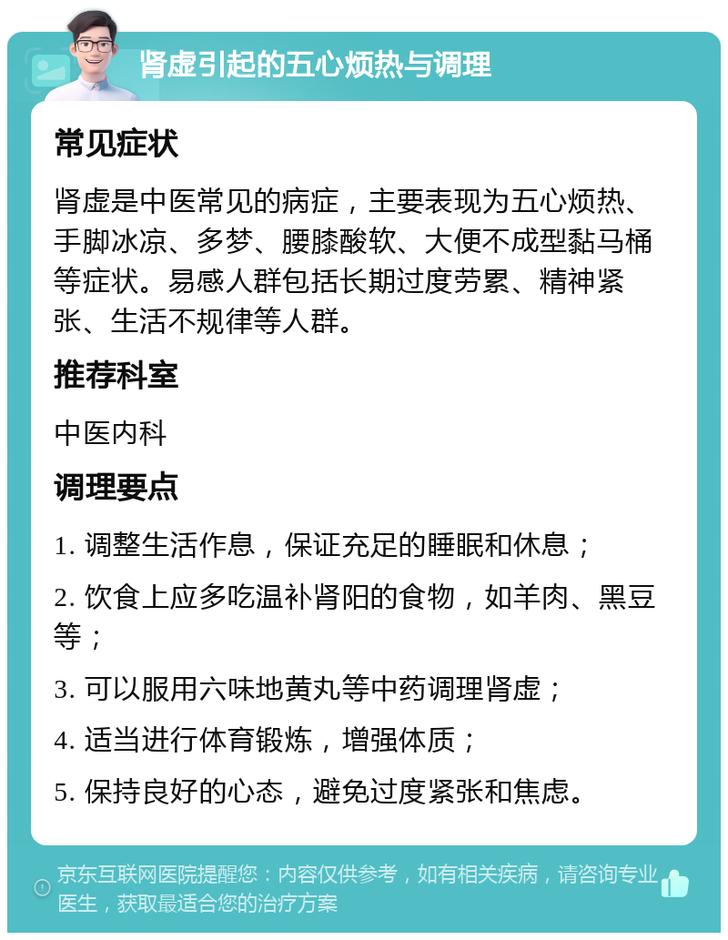 肾虚引起的五心烦热与调理 常见症状 肾虚是中医常见的病症，主要表现为五心烦热、手脚冰凉、多梦、腰膝酸软、大便不成型黏马桶等症状。易感人群包括长期过度劳累、精神紧张、生活不规律等人群。 推荐科室 中医内科 调理要点 1. 调整生活作息，保证充足的睡眠和休息； 2. 饮食上应多吃温补肾阳的食物，如羊肉、黑豆等； 3. 可以服用六味地黄丸等中药调理肾虚； 4. 适当进行体育锻炼，增强体质； 5. 保持良好的心态，避免过度紧张和焦虑。