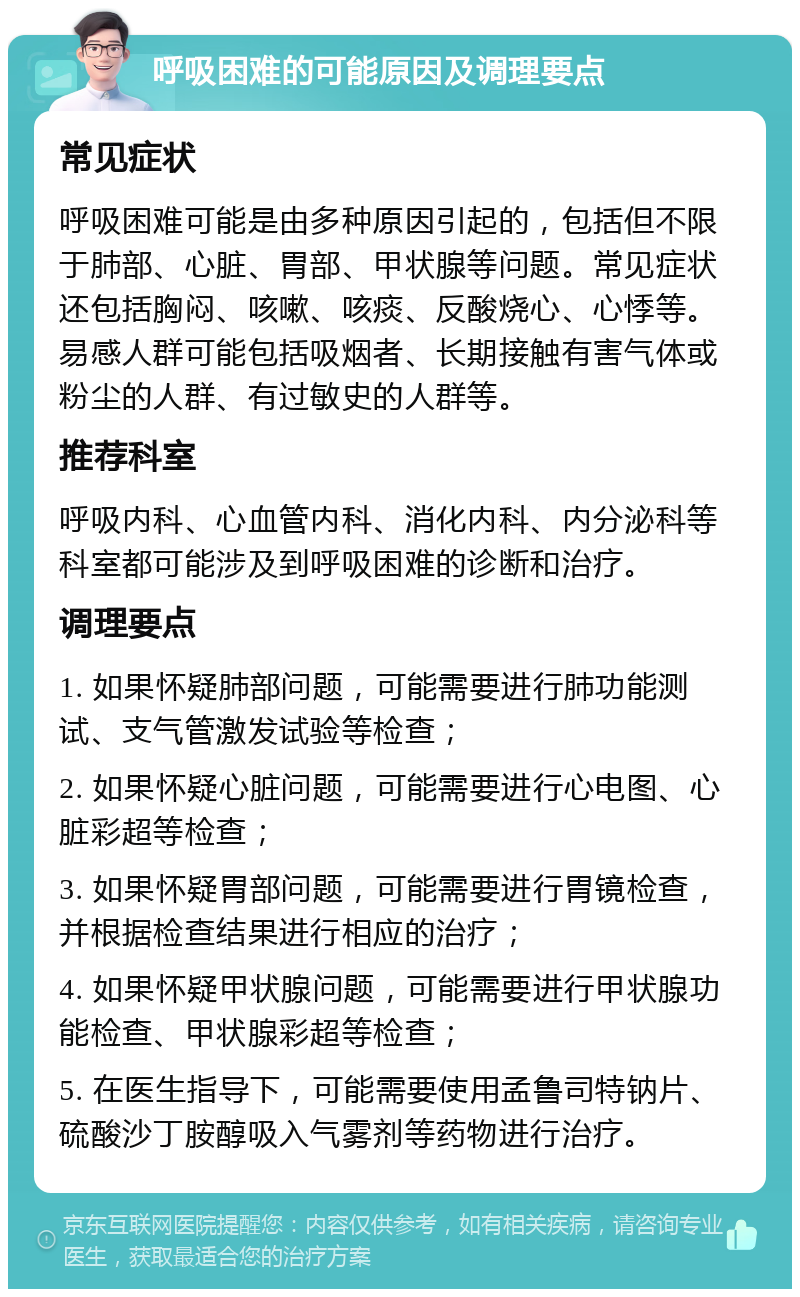 呼吸困难的可能原因及调理要点 常见症状 呼吸困难可能是由多种原因引起的，包括但不限于肺部、心脏、胃部、甲状腺等问题。常见症状还包括胸闷、咳嗽、咳痰、反酸烧心、心悸等。易感人群可能包括吸烟者、长期接触有害气体或粉尘的人群、有过敏史的人群等。 推荐科室 呼吸内科、心血管内科、消化内科、内分泌科等科室都可能涉及到呼吸困难的诊断和治疗。 调理要点 1. 如果怀疑肺部问题，可能需要进行肺功能测试、支气管激发试验等检查； 2. 如果怀疑心脏问题，可能需要进行心电图、心脏彩超等检查； 3. 如果怀疑胃部问题，可能需要进行胃镜检查，并根据检查结果进行相应的治疗； 4. 如果怀疑甲状腺问题，可能需要进行甲状腺功能检查、甲状腺彩超等检查； 5. 在医生指导下，可能需要使用孟鲁司特钠片、硫酸沙丁胺醇吸入气雾剂等药物进行治疗。