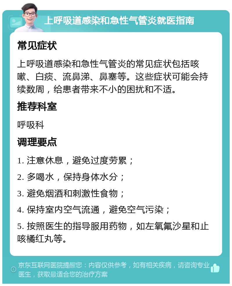 上呼吸道感染和急性气管炎就医指南 常见症状 上呼吸道感染和急性气管炎的常见症状包括咳嗽、白痰、流鼻涕、鼻塞等。这些症状可能会持续数周，给患者带来不小的困扰和不适。 推荐科室 呼吸科 调理要点 1. 注意休息，避免过度劳累； 2. 多喝水，保持身体水分； 3. 避免烟酒和刺激性食物； 4. 保持室内空气流通，避免空气污染； 5. 按照医生的指导服用药物，如左氧氟沙星和止咳橘红丸等。