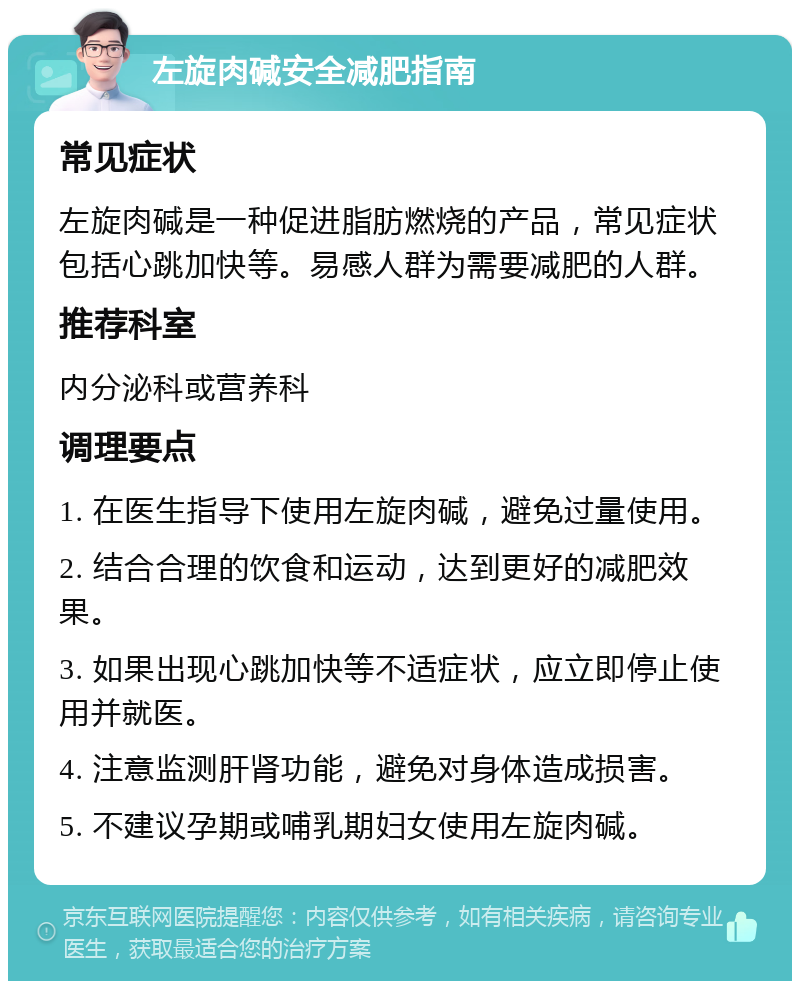 左旋肉碱安全减肥指南 常见症状 左旋肉碱是一种促进脂肪燃烧的产品，常见症状包括心跳加快等。易感人群为需要减肥的人群。 推荐科室 内分泌科或营养科 调理要点 1. 在医生指导下使用左旋肉碱，避免过量使用。 2. 结合合理的饮食和运动，达到更好的减肥效果。 3. 如果出现心跳加快等不适症状，应立即停止使用并就医。 4. 注意监测肝肾功能，避免对身体造成损害。 5. 不建议孕期或哺乳期妇女使用左旋肉碱。