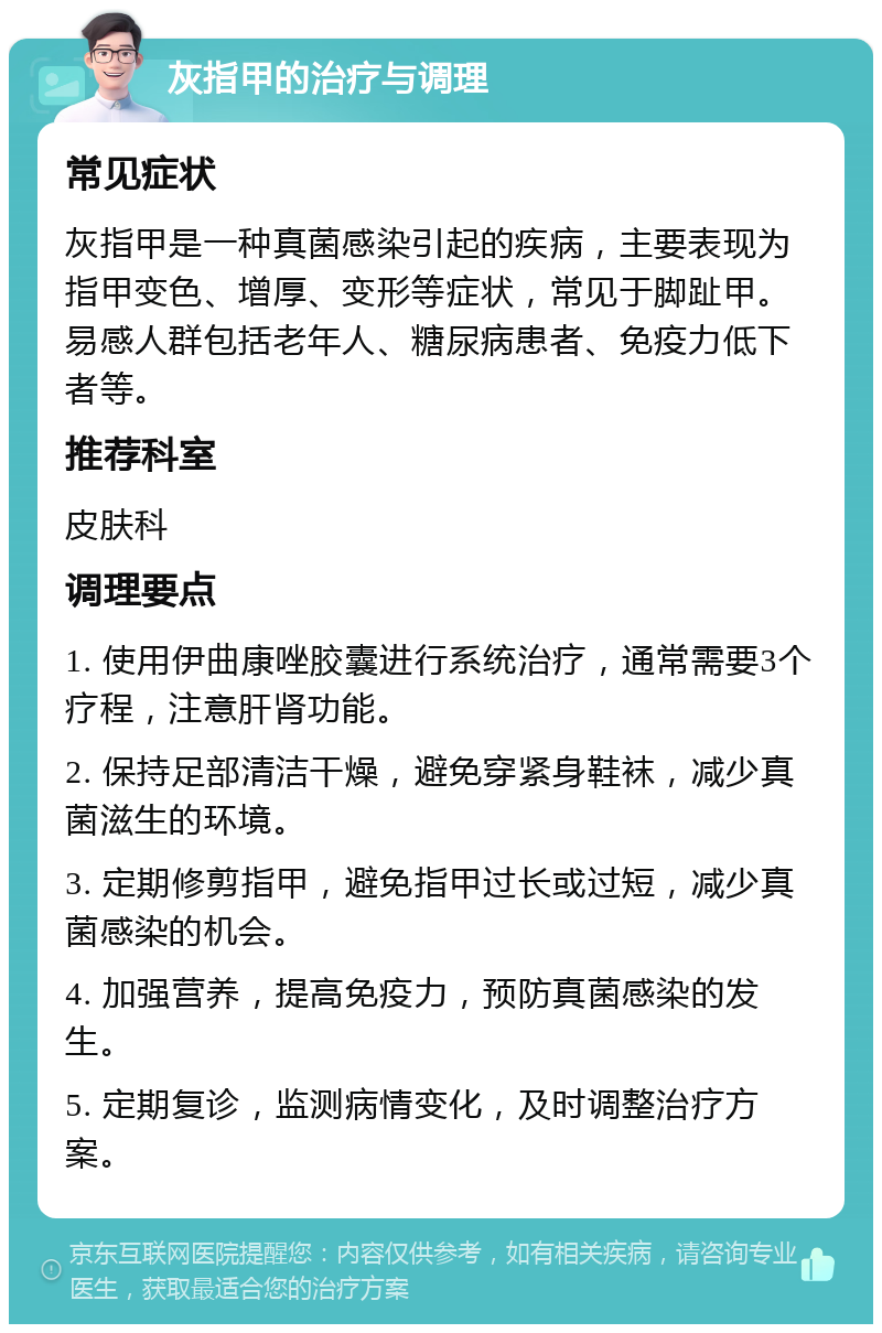 灰指甲的治疗与调理 常见症状 灰指甲是一种真菌感染引起的疾病，主要表现为指甲变色、增厚、变形等症状，常见于脚趾甲。易感人群包括老年人、糖尿病患者、免疫力低下者等。 推荐科室 皮肤科 调理要点 1. 使用伊曲康唑胶囊进行系统治疗，通常需要3个疗程，注意肝肾功能。 2. 保持足部清洁干燥，避免穿紧身鞋袜，减少真菌滋生的环境。 3. 定期修剪指甲，避免指甲过长或过短，减少真菌感染的机会。 4. 加强营养，提高免疫力，预防真菌感染的发生。 5. 定期复诊，监测病情变化，及时调整治疗方案。