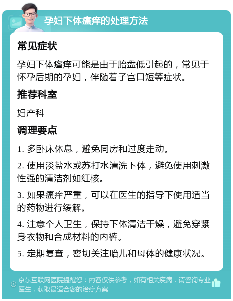 孕妇下体瘙痒的处理方法 常见症状 孕妇下体瘙痒可能是由于胎盘低引起的，常见于怀孕后期的孕妇，伴随着子宫口短等症状。 推荐科室 妇产科 调理要点 1. 多卧床休息，避免同房和过度走动。 2. 使用淡盐水或苏打水清洗下体，避免使用刺激性强的清洁剂如红核。 3. 如果瘙痒严重，可以在医生的指导下使用适当的药物进行缓解。 4. 注意个人卫生，保持下体清洁干燥，避免穿紧身衣物和合成材料的内裤。 5. 定期复查，密切关注胎儿和母体的健康状况。