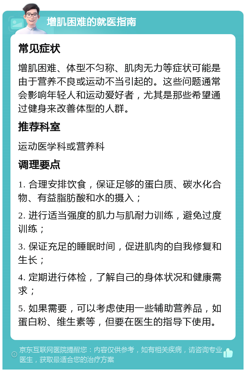 增肌困难的就医指南 常见症状 增肌困难、体型不匀称、肌肉无力等症状可能是由于营养不良或运动不当引起的。这些问题通常会影响年轻人和运动爱好者，尤其是那些希望通过健身来改善体型的人群。 推荐科室 运动医学科或营养科 调理要点 1. 合理安排饮食，保证足够的蛋白质、碳水化合物、有益脂肪酸和水的摄入； 2. 进行适当强度的肌力与肌耐力训练，避免过度训练； 3. 保证充足的睡眠时间，促进肌肉的自我修复和生长； 4. 定期进行体检，了解自己的身体状况和健康需求； 5. 如果需要，可以考虑使用一些辅助营养品，如蛋白粉、维生素等，但要在医生的指导下使用。