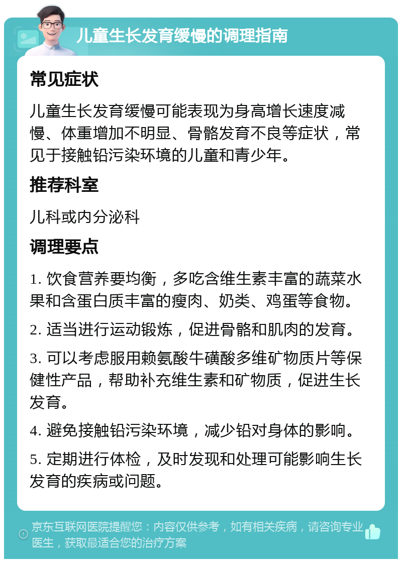 儿童生长发育缓慢的调理指南 常见症状 儿童生长发育缓慢可能表现为身高增长速度减慢、体重增加不明显、骨骼发育不良等症状，常见于接触铅污染环境的儿童和青少年。 推荐科室 儿科或内分泌科 调理要点 1. 饮食营养要均衡，多吃含维生素丰富的蔬菜水果和含蛋白质丰富的瘦肉、奶类、鸡蛋等食物。 2. 适当进行运动锻炼，促进骨骼和肌肉的发育。 3. 可以考虑服用赖氨酸牛磺酸多维矿物质片等保健性产品，帮助补充维生素和矿物质，促进生长发育。 4. 避免接触铅污染环境，减少铅对身体的影响。 5. 定期进行体检，及时发现和处理可能影响生长发育的疾病或问题。