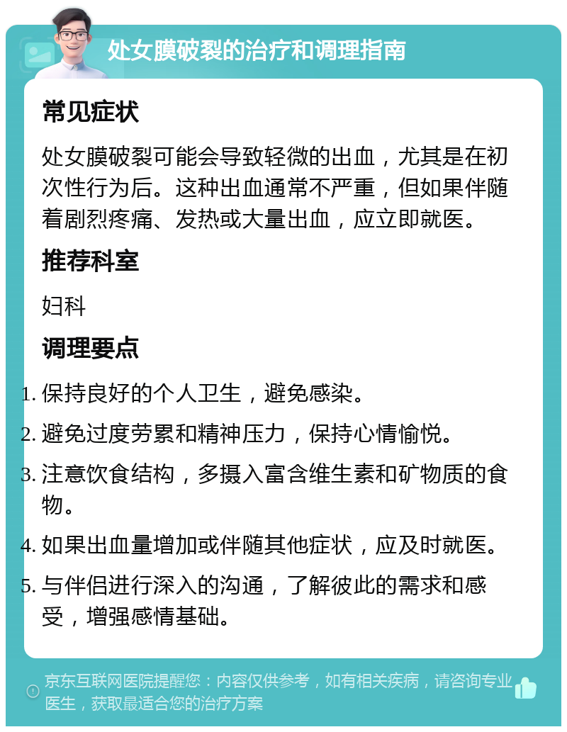 处女膜破裂的治疗和调理指南 常见症状 处女膜破裂可能会导致轻微的出血，尤其是在初次性行为后。这种出血通常不严重，但如果伴随着剧烈疼痛、发热或大量出血，应立即就医。 推荐科室 妇科 调理要点 保持良好的个人卫生，避免感染。 避免过度劳累和精神压力，保持心情愉悦。 注意饮食结构，多摄入富含维生素和矿物质的食物。 如果出血量增加或伴随其他症状，应及时就医。 与伴侣进行深入的沟通，了解彼此的需求和感受，增强感情基础。