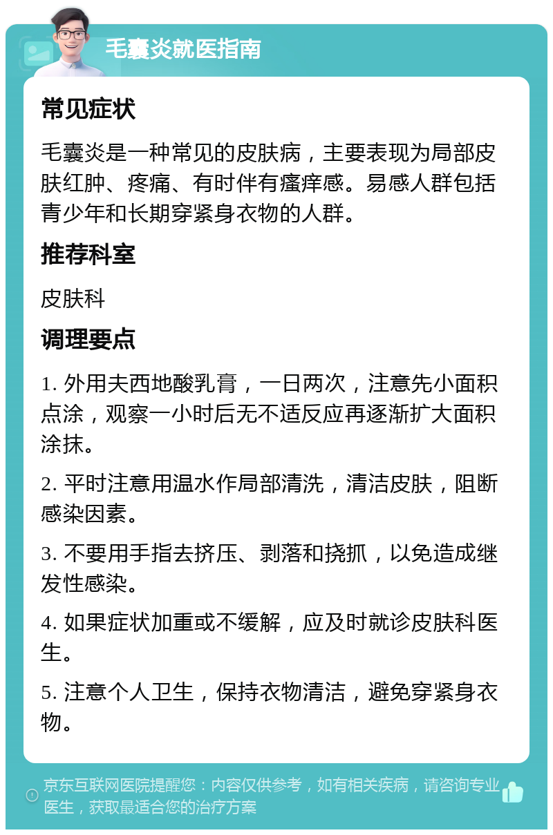 毛囊炎就医指南 常见症状 毛囊炎是一种常见的皮肤病，主要表现为局部皮肤红肿、疼痛、有时伴有瘙痒感。易感人群包括青少年和长期穿紧身衣物的人群。 推荐科室 皮肤科 调理要点 1. 外用夫西地酸乳膏，一日两次，注意先小面积点涂，观察一小时后无不适反应再逐渐扩大面积涂抹。 2. 平时注意用温水作局部清洗，清洁皮肤，阻断感染因素。 3. 不要用手指去挤压、剥落和挠抓，以免造成继发性感染。 4. 如果症状加重或不缓解，应及时就诊皮肤科医生。 5. 注意个人卫生，保持衣物清洁，避免穿紧身衣物。