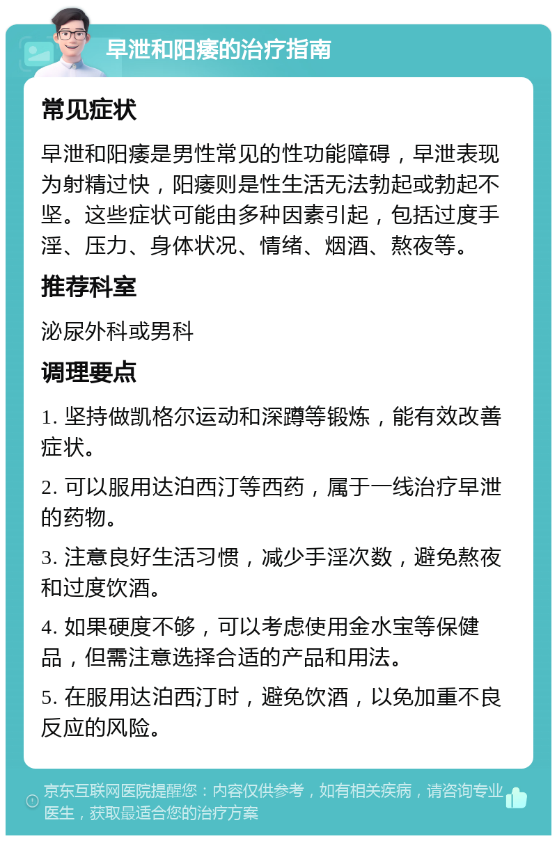 早泄和阳痿的治疗指南 常见症状 早泄和阳痿是男性常见的性功能障碍，早泄表现为射精过快，阳痿则是性生活无法勃起或勃起不坚。这些症状可能由多种因素引起，包括过度手淫、压力、身体状况、情绪、烟酒、熬夜等。 推荐科室 泌尿外科或男科 调理要点 1. 坚持做凯格尔运动和深蹲等锻炼，能有效改善症状。 2. 可以服用达泊西汀等西药，属于一线治疗早泄的药物。 3. 注意良好生活习惯，减少手淫次数，避免熬夜和过度饮酒。 4. 如果硬度不够，可以考虑使用金水宝等保健品，但需注意选择合适的产品和用法。 5. 在服用达泊西汀时，避免饮酒，以免加重不良反应的风险。