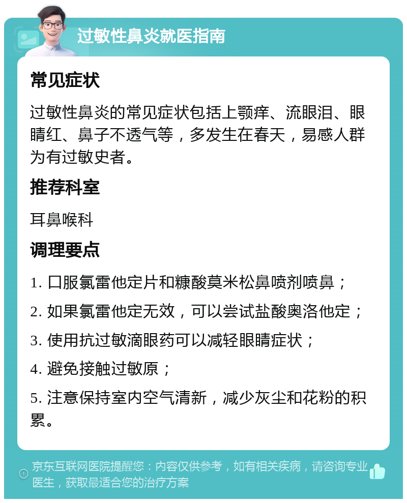 过敏性鼻炎就医指南 常见症状 过敏性鼻炎的常见症状包括上颚痒、流眼泪、眼睛红、鼻子不透气等，多发生在春天，易感人群为有过敏史者。 推荐科室 耳鼻喉科 调理要点 1. 口服氯雷他定片和糠酸莫米松鼻喷剂喷鼻； 2. 如果氯雷他定无效，可以尝试盐酸奥洛他定； 3. 使用抗过敏滴眼药可以减轻眼睛症状； 4. 避免接触过敏原； 5. 注意保持室内空气清新，减少灰尘和花粉的积累。