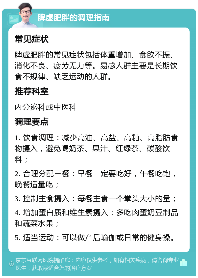 脾虚肥胖的调理指南 常见症状 脾虚肥胖的常见症状包括体重增加、食欲不振、消化不良、疲劳无力等。易感人群主要是长期饮食不规律、缺乏运动的人群。 推荐科室 内分泌科或中医科 调理要点 1. 饮食调理：减少高油、高盐、高糖、高脂肪食物摄入，避免喝奶茶、果汁、红绿茶、碳酸饮料； 2. 合理分配三餐：早餐一定要吃好，午餐吃饱，晚餐适量吃； 3. 控制主食摄入：每餐主食一个拳头大小的量； 4. 增加蛋白质和维生素摄入：多吃肉蛋奶豆制品和蔬菜水果； 5. 适当运动：可以做产后瑜伽或日常的健身操。