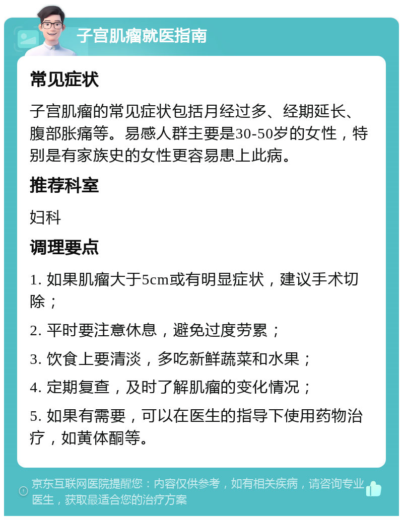 子宫肌瘤就医指南 常见症状 子宫肌瘤的常见症状包括月经过多、经期延长、腹部胀痛等。易感人群主要是30-50岁的女性，特别是有家族史的女性更容易患上此病。 推荐科室 妇科 调理要点 1. 如果肌瘤大于5cm或有明显症状，建议手术切除； 2. 平时要注意休息，避免过度劳累； 3. 饮食上要清淡，多吃新鲜蔬菜和水果； 4. 定期复查，及时了解肌瘤的变化情况； 5. 如果有需要，可以在医生的指导下使用药物治疗，如黄体酮等。