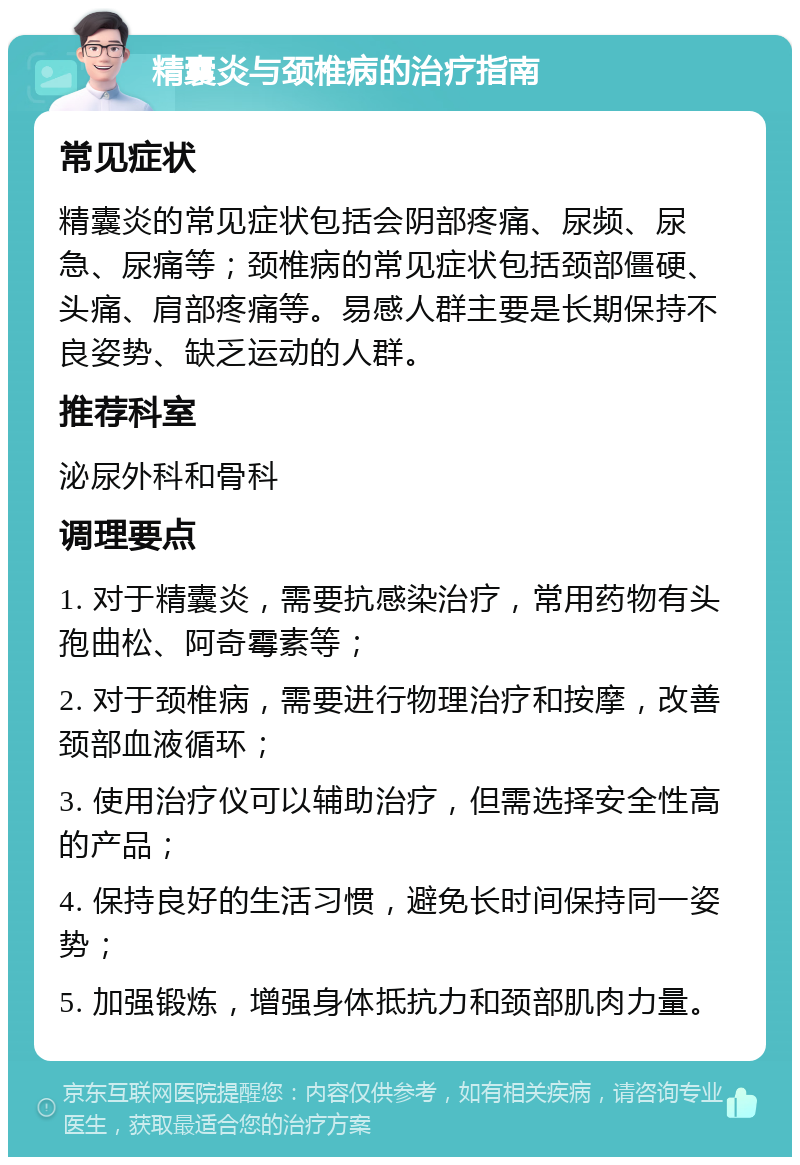 精囊炎与颈椎病的治疗指南 常见症状 精囊炎的常见症状包括会阴部疼痛、尿频、尿急、尿痛等；颈椎病的常见症状包括颈部僵硬、头痛、肩部疼痛等。易感人群主要是长期保持不良姿势、缺乏运动的人群。 推荐科室 泌尿外科和骨科 调理要点 1. 对于精囊炎，需要抗感染治疗，常用药物有头孢曲松、阿奇霉素等； 2. 对于颈椎病，需要进行物理治疗和按摩，改善颈部血液循环； 3. 使用治疗仪可以辅助治疗，但需选择安全性高的产品； 4. 保持良好的生活习惯，避免长时间保持同一姿势； 5. 加强锻炼，增强身体抵抗力和颈部肌肉力量。