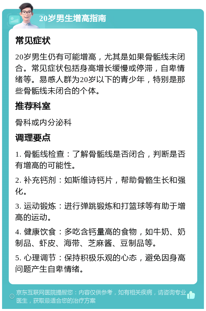 20岁男生增高指南 常见症状 20岁男生仍有可能增高，尤其是如果骨骺线未闭合。常见症状包括身高增长缓慢或停滞，自卑情绪等。易感人群为20岁以下的青少年，特别是那些骨骺线未闭合的个体。 推荐科室 骨科或内分泌科 调理要点 1. 骨骺线检查：了解骨骺线是否闭合，判断是否有增高的可能性。 2. 补充钙剂：如斯维诗钙片，帮助骨骼生长和强化。 3. 运动锻炼：进行弹跳锻炼和打篮球等有助于增高的运动。 4. 健康饮食：多吃含钙量高的食物，如牛奶、奶制品、虾皮、海带、芝麻酱、豆制品等。 5. 心理调节：保持积极乐观的心态，避免因身高问题产生自卑情绪。