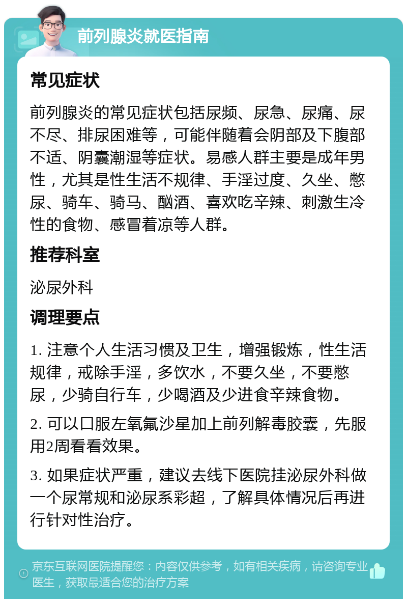 前列腺炎就医指南 常见症状 前列腺炎的常见症状包括尿频、尿急、尿痛、尿不尽、排尿困难等，可能伴随着会阴部及下腹部不适、阴囊潮湿等症状。易感人群主要是成年男性，尤其是性生活不规律、手淫过度、久坐、憋尿、骑车、骑马、酗酒、喜欢吃辛辣、刺激生冷性的食物、感冒着凉等人群。 推荐科室 泌尿外科 调理要点 1. 注意个人生活习惯及卫生，增强锻炼，性生活规律，戒除手淫，多饮水，不要久坐，不要憋尿，少骑自行车，少喝酒及少进食辛辣食物。 2. 可以口服左氧氟沙星加上前列解毒胶囊，先服用2周看看效果。 3. 如果症状严重，建议去线下医院挂泌尿外科做一个尿常规和泌尿系彩超，了解具体情况后再进行针对性治疗。