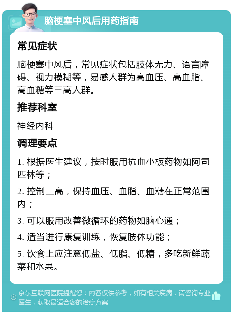 脑梗塞中风后用药指南 常见症状 脑梗塞中风后，常见症状包括肢体无力、语言障碍、视力模糊等，易感人群为高血压、高血脂、高血糖等三高人群。 推荐科室 神经内科 调理要点 1. 根据医生建议，按时服用抗血小板药物如阿司匹林等； 2. 控制三高，保持血压、血脂、血糖在正常范围内； 3. 可以服用改善微循环的药物如脑心通； 4. 适当进行康复训练，恢复肢体功能； 5. 饮食上应注意低盐、低脂、低糖，多吃新鲜蔬菜和水果。