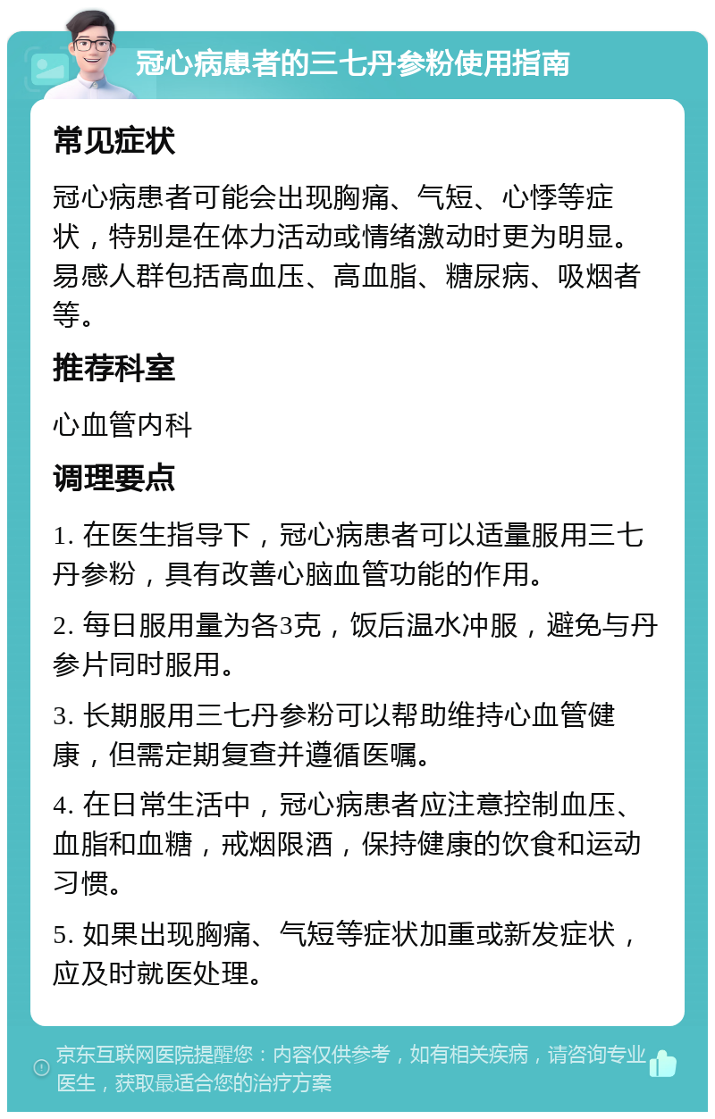 冠心病患者的三七丹参粉使用指南 常见症状 冠心病患者可能会出现胸痛、气短、心悸等症状，特别是在体力活动或情绪激动时更为明显。易感人群包括高血压、高血脂、糖尿病、吸烟者等。 推荐科室 心血管内科 调理要点 1. 在医生指导下，冠心病患者可以适量服用三七丹参粉，具有改善心脑血管功能的作用。 2. 每日服用量为各3克，饭后温水冲服，避免与丹参片同时服用。 3. 长期服用三七丹参粉可以帮助维持心血管健康，但需定期复查并遵循医嘱。 4. 在日常生活中，冠心病患者应注意控制血压、血脂和血糖，戒烟限酒，保持健康的饮食和运动习惯。 5. 如果出现胸痛、气短等症状加重或新发症状，应及时就医处理。