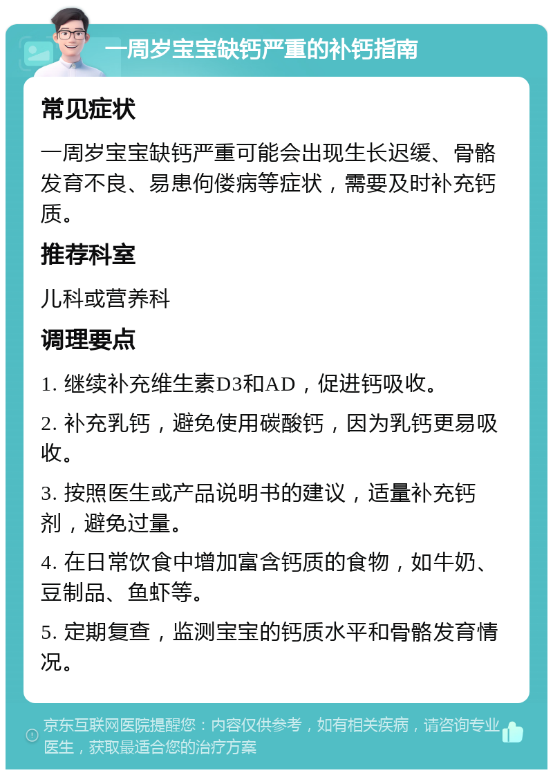 一周岁宝宝缺钙严重的补钙指南 常见症状 一周岁宝宝缺钙严重可能会出现生长迟缓、骨骼发育不良、易患佝偻病等症状，需要及时补充钙质。 推荐科室 儿科或营养科 调理要点 1. 继续补充维生素D3和AD，促进钙吸收。 2. 补充乳钙，避免使用碳酸钙，因为乳钙更易吸收。 3. 按照医生或产品说明书的建议，适量补充钙剂，避免过量。 4. 在日常饮食中增加富含钙质的食物，如牛奶、豆制品、鱼虾等。 5. 定期复查，监测宝宝的钙质水平和骨骼发育情况。