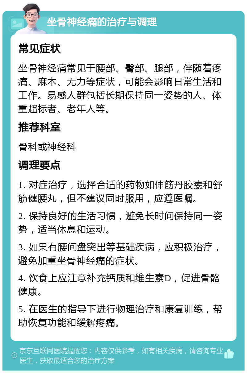 坐骨神经痛的治疗与调理 常见症状 坐骨神经痛常见于腰部、臀部、腿部，伴随着疼痛、麻木、无力等症状，可能会影响日常生活和工作。易感人群包括长期保持同一姿势的人、体重超标者、老年人等。 推荐科室 骨科或神经科 调理要点 1. 对症治疗，选择合适的药物如伸筋丹胶囊和舒筋健腰丸，但不建议同时服用，应遵医嘱。 2. 保持良好的生活习惯，避免长时间保持同一姿势，适当休息和运动。 3. 如果有腰间盘突出等基础疾病，应积极治疗，避免加重坐骨神经痛的症状。 4. 饮食上应注意补充钙质和维生素D，促进骨骼健康。 5. 在医生的指导下进行物理治疗和康复训练，帮助恢复功能和缓解疼痛。