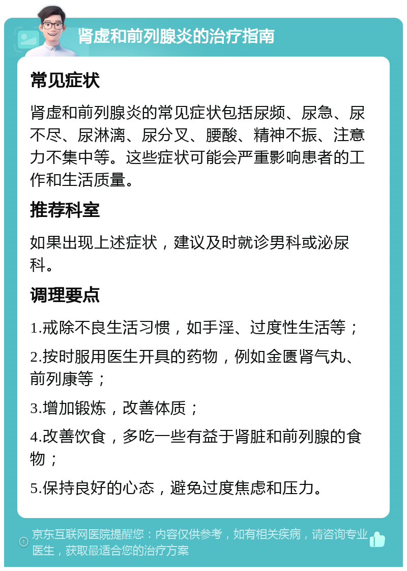 肾虚和前列腺炎的治疗指南 常见症状 肾虚和前列腺炎的常见症状包括尿频、尿急、尿不尽、尿淋漓、尿分叉、腰酸、精神不振、注意力不集中等。这些症状可能会严重影响患者的工作和生活质量。 推荐科室 如果出现上述症状，建议及时就诊男科或泌尿科。 调理要点 1.戒除不良生活习惯，如手淫、过度性生活等； 2.按时服用医生开具的药物，例如金匮肾气丸、前列康等； 3.增加锻炼，改善体质； 4.改善饮食，多吃一些有益于肾脏和前列腺的食物； 5.保持良好的心态，避免过度焦虑和压力。