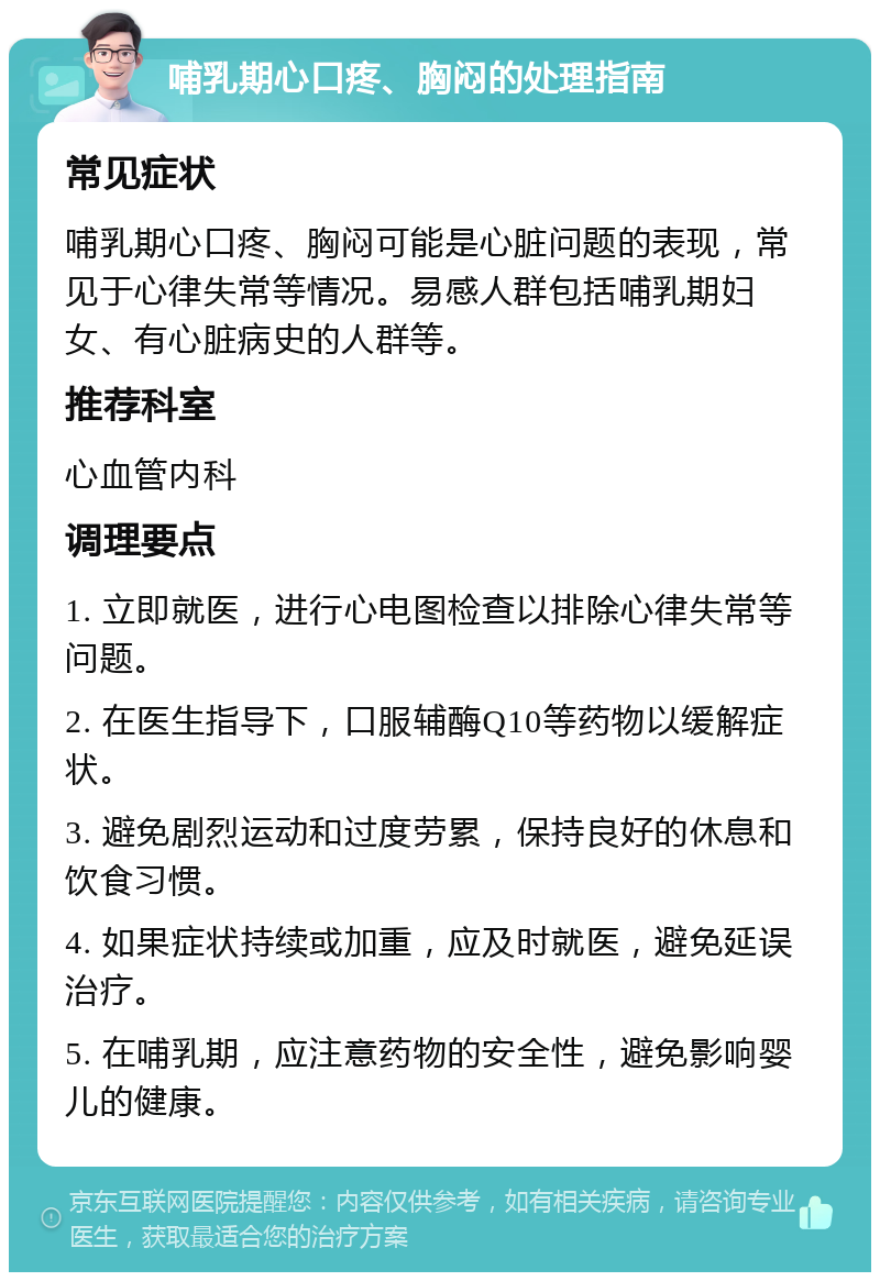 哺乳期心口疼、胸闷的处理指南 常见症状 哺乳期心口疼、胸闷可能是心脏问题的表现，常见于心律失常等情况。易感人群包括哺乳期妇女、有心脏病史的人群等。 推荐科室 心血管内科 调理要点 1. 立即就医，进行心电图检查以排除心律失常等问题。 2. 在医生指导下，口服辅酶Q10等药物以缓解症状。 3. 避免剧烈运动和过度劳累，保持良好的休息和饮食习惯。 4. 如果症状持续或加重，应及时就医，避免延误治疗。 5. 在哺乳期，应注意药物的安全性，避免影响婴儿的健康。