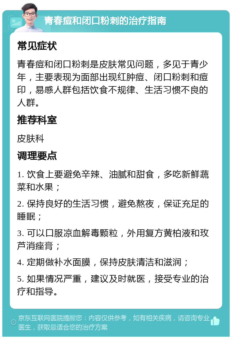 青春痘和闭口粉刺的治疗指南 常见症状 青春痘和闭口粉刺是皮肤常见问题，多见于青少年，主要表现为面部出现红肿痘、闭口粉刺和痘印，易感人群包括饮食不规律、生活习惯不良的人群。 推荐科室 皮肤科 调理要点 1. 饮食上要避免辛辣、油腻和甜食，多吃新鲜蔬菜和水果； 2. 保持良好的生活习惯，避免熬夜，保证充足的睡眠； 3. 可以口服凉血解毒颗粒，外用复方黄柏液和玫芦消痤膏； 4. 定期做补水面膜，保持皮肤清洁和滋润； 5. 如果情况严重，建议及时就医，接受专业的治疗和指导。