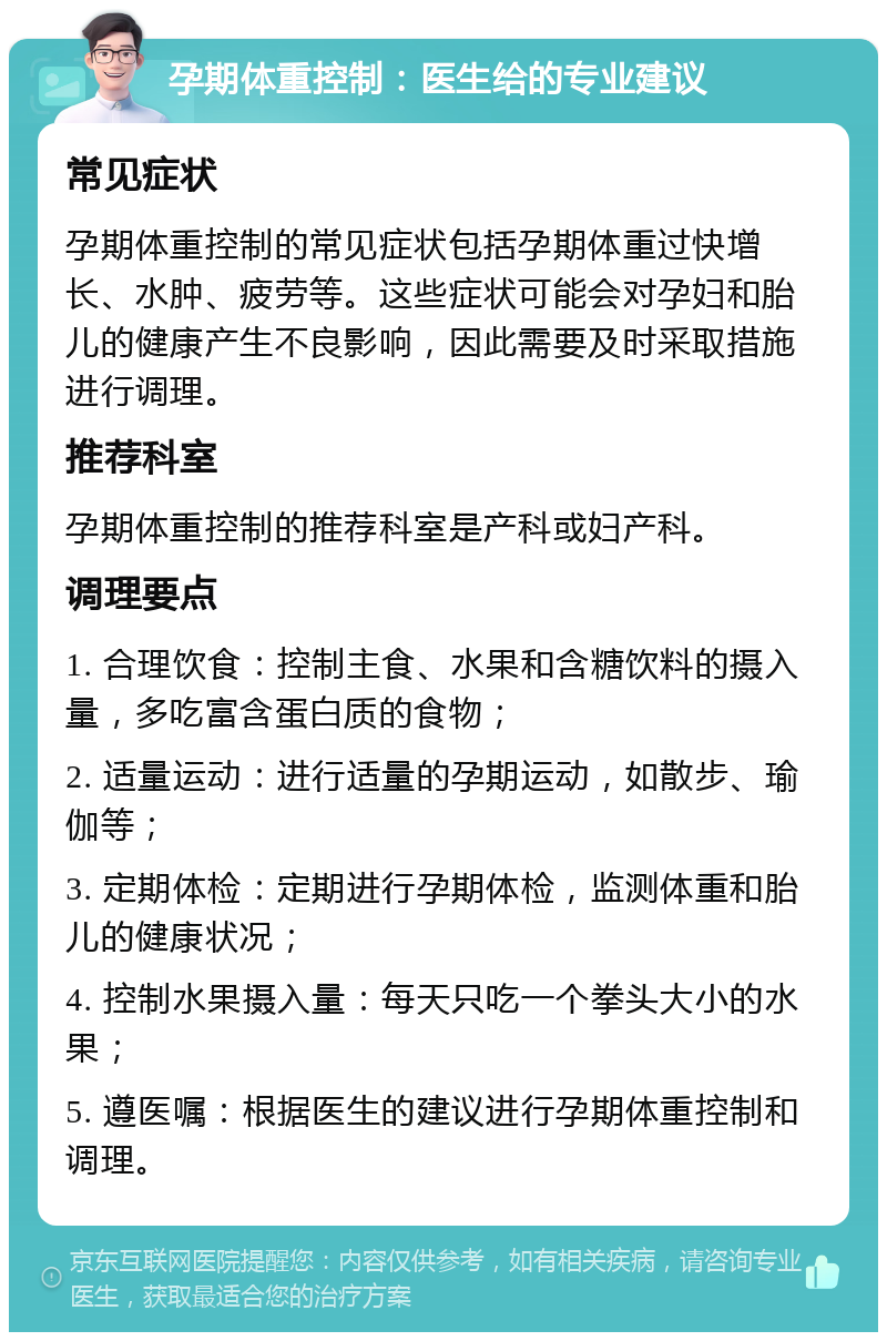 孕期体重控制：医生给的专业建议 常见症状 孕期体重控制的常见症状包括孕期体重过快增长、水肿、疲劳等。这些症状可能会对孕妇和胎儿的健康产生不良影响，因此需要及时采取措施进行调理。 推荐科室 孕期体重控制的推荐科室是产科或妇产科。 调理要点 1. 合理饮食：控制主食、水果和含糖饮料的摄入量，多吃富含蛋白质的食物； 2. 适量运动：进行适量的孕期运动，如散步、瑜伽等； 3. 定期体检：定期进行孕期体检，监测体重和胎儿的健康状况； 4. 控制水果摄入量：每天只吃一个拳头大小的水果； 5. 遵医嘱：根据医生的建议进行孕期体重控制和调理。