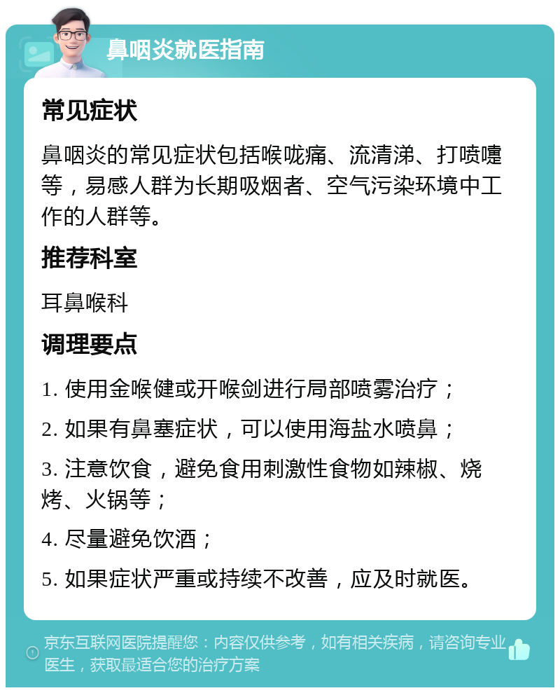 鼻咽炎就医指南 常见症状 鼻咽炎的常见症状包括喉咙痛、流清涕、打喷嚏等，易感人群为长期吸烟者、空气污染环境中工作的人群等。 推荐科室 耳鼻喉科 调理要点 1. 使用金喉健或开喉剑进行局部喷雾治疗； 2. 如果有鼻塞症状，可以使用海盐水喷鼻； 3. 注意饮食，避免食用刺激性食物如辣椒、烧烤、火锅等； 4. 尽量避免饮酒； 5. 如果症状严重或持续不改善，应及时就医。