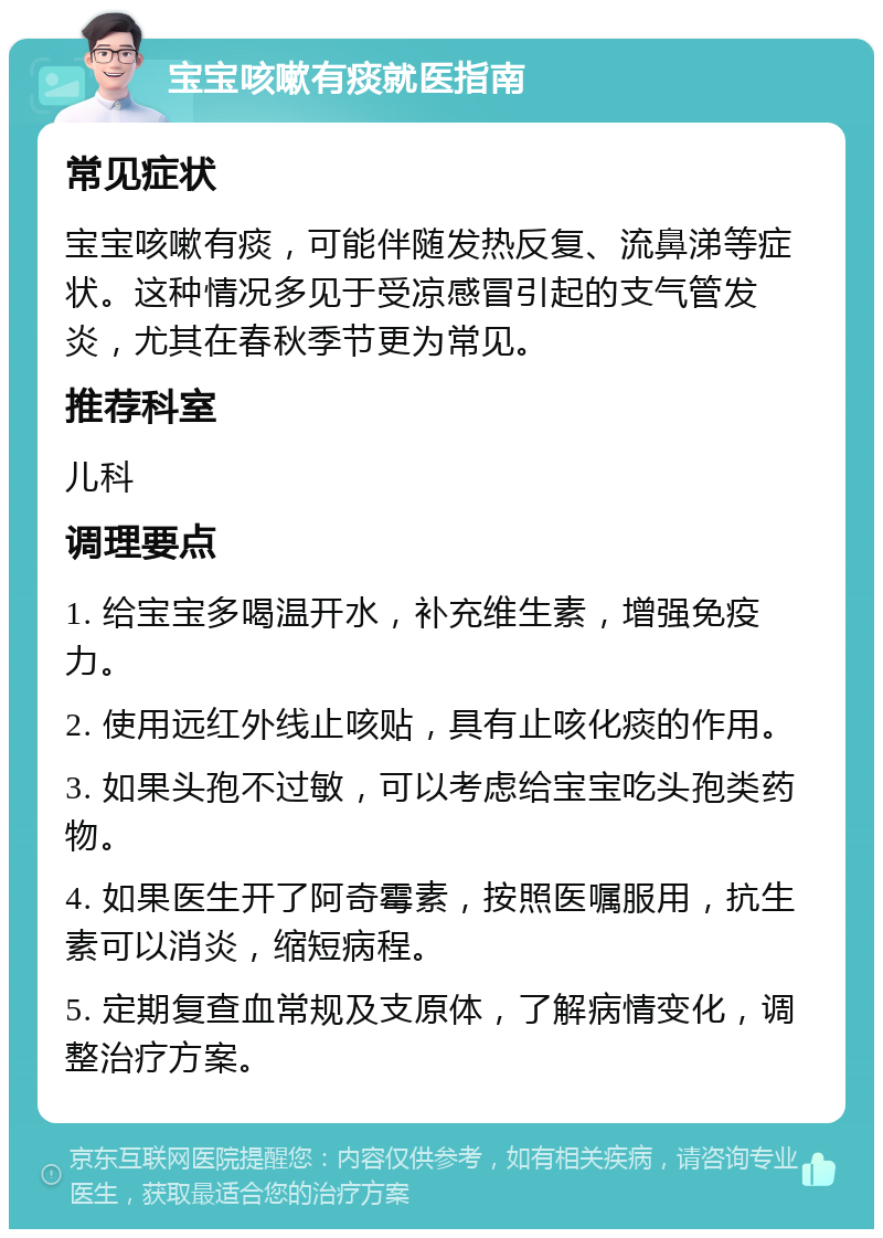 宝宝咳嗽有痰就医指南 常见症状 宝宝咳嗽有痰，可能伴随发热反复、流鼻涕等症状。这种情况多见于受凉感冒引起的支气管发炎，尤其在春秋季节更为常见。 推荐科室 儿科 调理要点 1. 给宝宝多喝温开水，补充维生素，增强免疫力。 2. 使用远红外线止咳贴，具有止咳化痰的作用。 3. 如果头孢不过敏，可以考虑给宝宝吃头孢类药物。 4. 如果医生开了阿奇霉素，按照医嘱服用，抗生素可以消炎，缩短病程。 5. 定期复查血常规及支原体，了解病情变化，调整治疗方案。